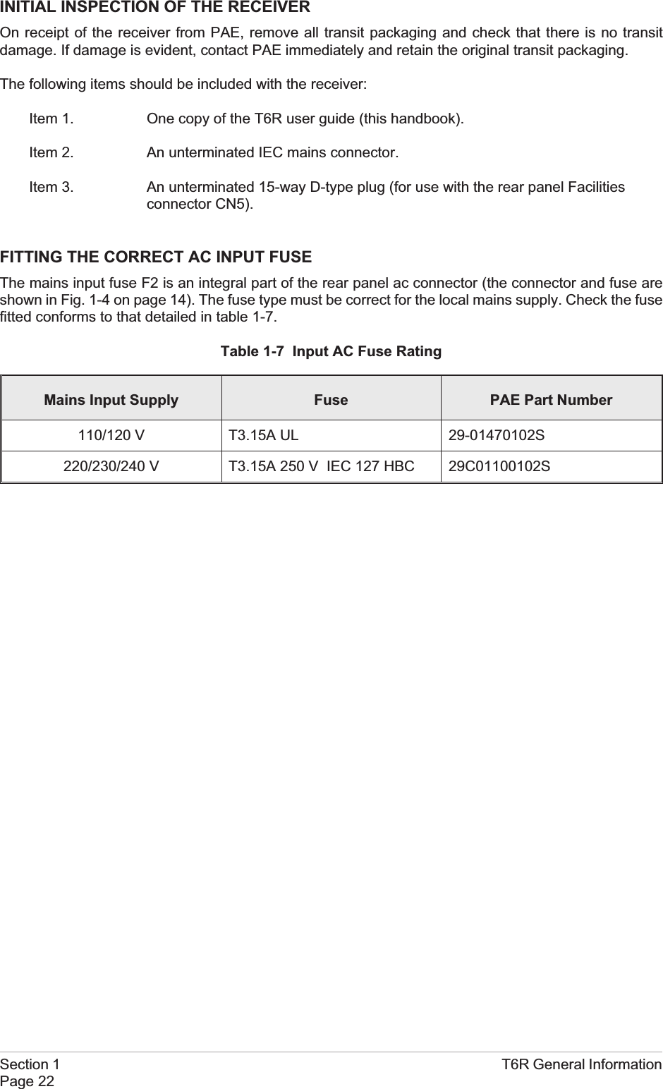 INITIAL INSPECTION OF THE RECEIVEROn receipt of the receiver from PAE, remove all transit packaging and check that there is no transitdamage. If damage is evident, contact PAE immediately and retain the original transit packaging.The following items should be included with the receiver:Item 1. One copy of the T6R user guide (this handbook).Item 2. An unterminated IEC mains connector.Item 3. An unterminated 15-way D-type plug (for use with the rear panel Facilitiesconnector CN5).FITTING THE CORRECT AC INPUT FUSEThe mains input fuse F2 is an integral part of the rear panel ac connector (the connector and fuse areshown in Fig. 1-4 on page 14). The fuse type must be correct for the local mains supply. Check the fusefitted conforms to that detailed in table 1-7.Table 1-7 Input AC Fuse RatingMains Input Supply Fuse PAE Part Number110/120 V T3.15A UL 29-01470102S220/230/240 V T3.15A 250 V IEC 127 HBC 29C01100102SSection 1 T6R General InformationPage 22