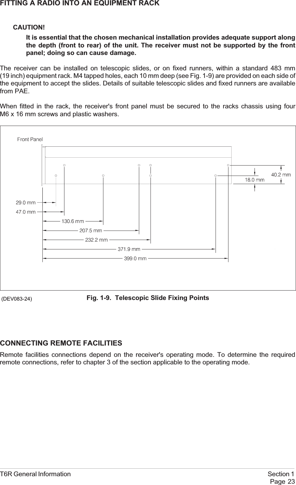 FITTING A RADIO INTO AN EQUIPMENT RACKCAUTION!It is essential that the chosen mechanical installation provides adequate support alongthe depth (front to rear) of the unit. The receiver must not be supported by the frontpanel; doing so can cause damage.The receiver can be installed on telescopic slides, or on fixed runners, within a standard 483 mm(19 inch) equipment rack. M4 tapped holes, each 10 mm deep (see Fig. 1-9) are provided on each side ofthe equipment to accept the slides. Details of suitable telescopic slides and fixed runners are availablefrom PAE.When fitted in the rack, the receiver&apos;s front panel must be secured to the racks chassis using fourM6 x 16 mm screws and plastic washers.CONNECTING REMOTE FACILITIESRemote facilities connections depend on the receiver&apos;s operating mode. To determine the requiredremote connections, refer to chapter 3 of the section applicable to the operating mode.T6R General Information Section 1Page 23Fig. 1-9. Telescopic Slide Fixing Points(DEV083-24)