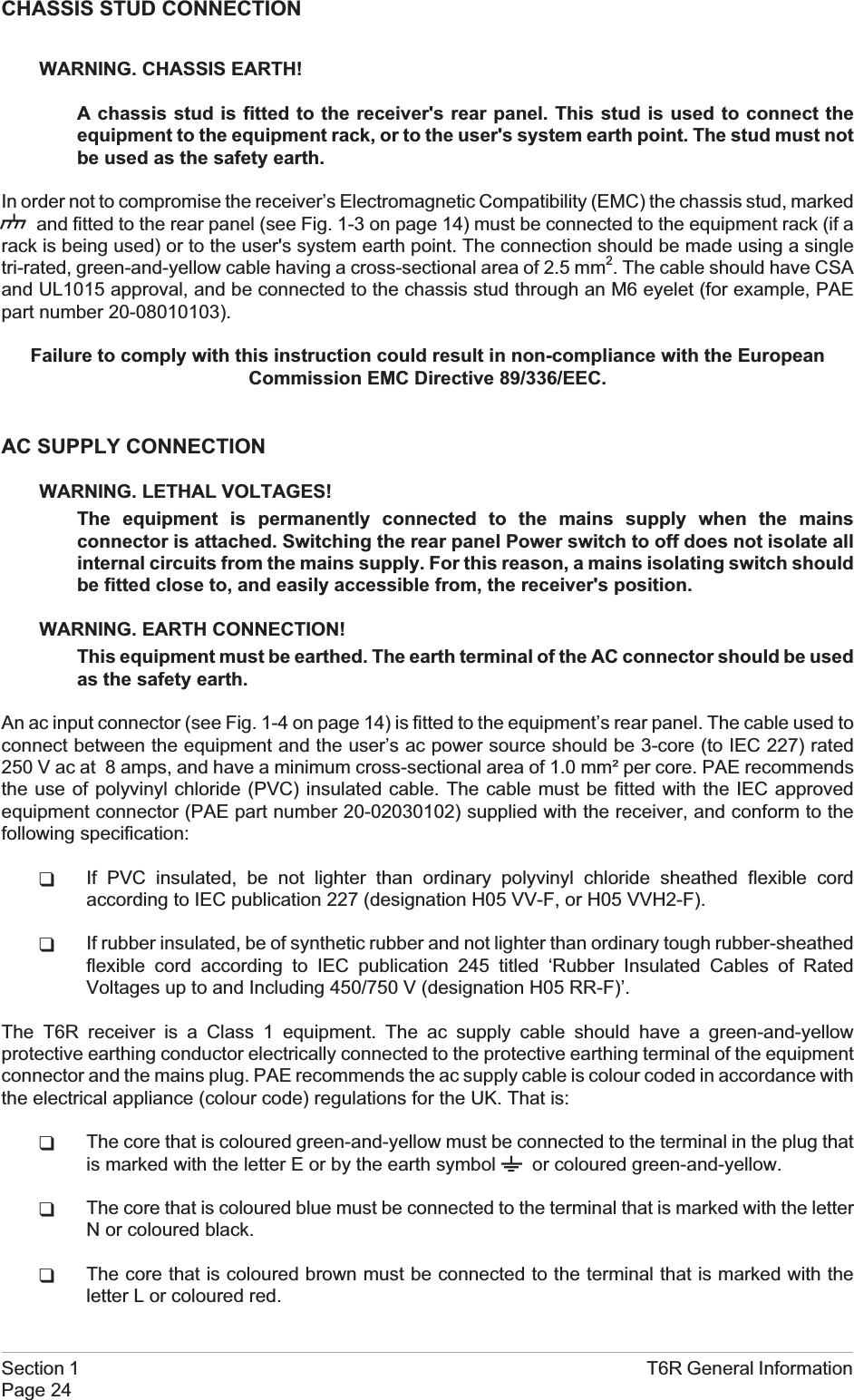 CHASSIS STUD CONNECTIONWARNING. CHASSIS EARTH!A chassis stud is fitted to the receiver&apos;s rear panel. This stud is used to connect theequipment to the equipment rack, or to the user&apos;s system earth point. The stud must notbe used as the safety earth.In order not to compromise the receiver’s Electromagnetic Compatibility (EMC) the chassis stud, markedand fitted to the rear panel (see Fig. 1-3 on page 14) must be connected to the equipment rack (if arack is being used) or to the user&apos;s system earth point. The connection should be made using a singletri-rated, green-and-yellow cable having a cross-sectional area of 2.5 mm2. The cable should have CSAand UL1015 approval, and be connected to the chassis stud through an M6 eyelet (for example, PAEpart number 20-08010103).Failure to comply with this instruction could result in non-compliance with the EuropeanCommission EMC Directive 89/336/EEC.AC SUPPLY CONNECTIONWARNING. LETHAL VOLTAGES!The equipment is permanently connected to the mains supply when the mainsconnector is attached. Switching the rear panel Power switch to off does not isolate allinternal circuits from the mains supply. For this reason, a mains isolating switch shouldbe fitted close to, and easily accessible from, the receiver&apos;s position.WARNING. EARTH CONNECTION!This equipment must be earthed. The earth terminal of the AC connector should be usedas the safety earth.An ac input connector (see Fig. 1-4 on page 14) is fitted to the equipment’s rear panel. The cable used toconnect between the equipment and the user’s ac power source should be 3-core (to IEC 227) rated250 V ac at 8 amps, and have a minimum cross-sectional area of 1.0 mm² per core. PAE recommendsthe use of polyvinyl chloride (PVC) insulated cable. The cable must be fitted with the IEC approvedequipment connector (PAE part number 20-02030102) supplied with the receiver, and conform to thefollowing specification:qIf PVC insulated, be not lighter than ordinary polyvinyl chloride sheathed flexible cordaccording to IEC publication 227 (designation H05 VV-F, or H05 VVH2-F).qIf rubber insulated, be of synthetic rubber and not lighter than ordinary tough rubber-sheathedflexible cord according to IEC publication 245 titled ‘Rubber Insulated Cables of RatedVoltages up to and Including 450/750 V (designation H05 RR-F)’.The T6R receiver is a Class 1 equipment. The ac supply cable should have a green-and-yellowprotective earthing conductor electrically connected to the protective earthing terminal of the equipmentconnector and the mains plug. PAE recommends the ac supply cable is colour coded in accordance withthe electrical appliance (colour code) regulations for the UK. That is:qThe core that is coloured green-and-yellow must be connected to the terminal in the plug thatis marked with the letter E or by the earth symbol or coloured green-and-yellow.qThe core that is coloured blue must be connected to the terminal that is marked with the letterN or coloured black.qThe core that is coloured brown must be connected to the terminal that is marked with theletter L or coloured red.Section 1 T6R General InformationPage 24