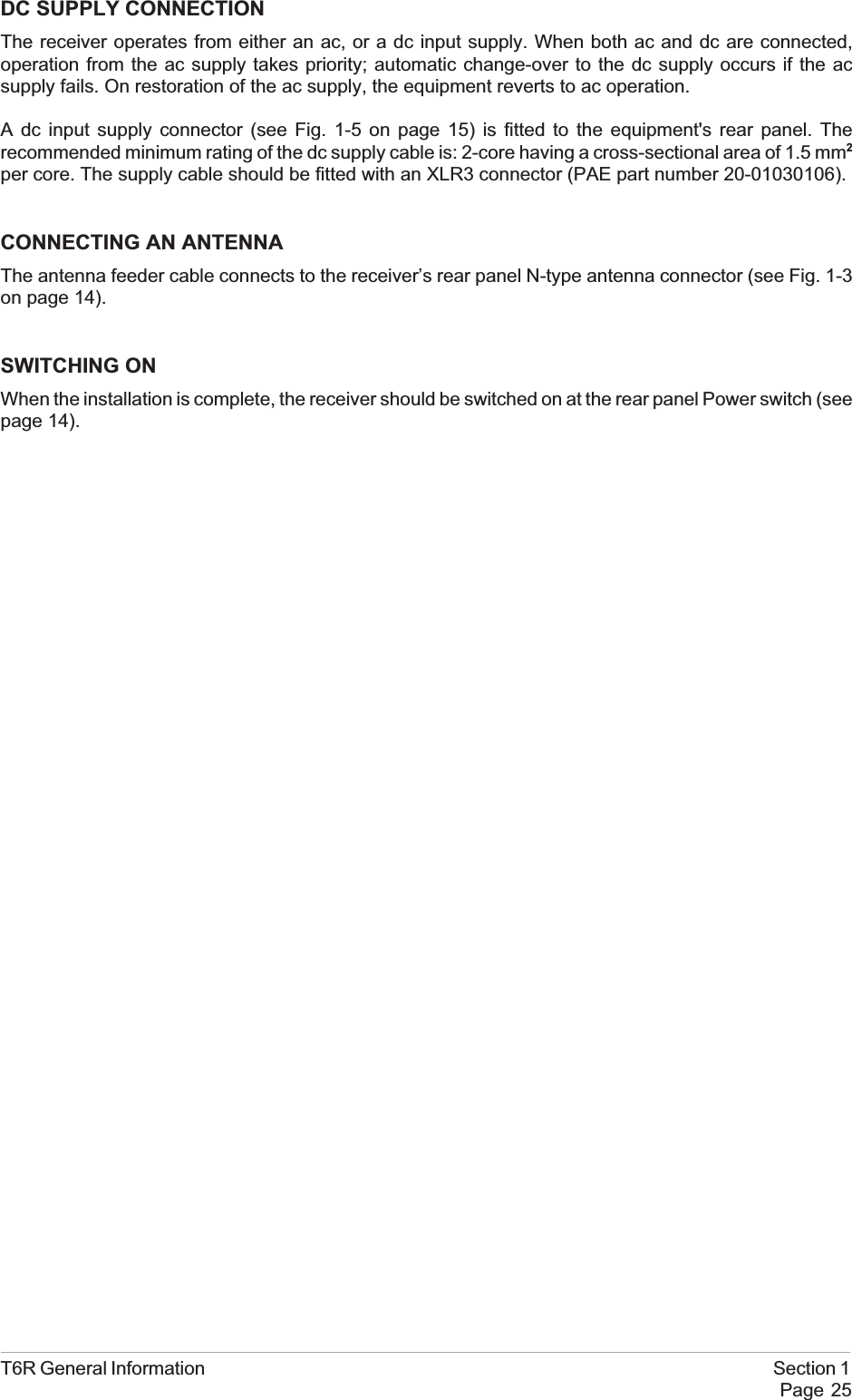 DC SUPPLY CONNECTIONThe receiver operates from either an ac, or a dc input supply. When both ac and dc are connected,operation from the ac supply takes priority; automatic change-over to the dc supply occurs if the acsupply fails. On restoration of the ac supply, the equipment reverts to ac operation.A dc input supply connector (see Fig. 1-5 on page 15) is fitted to the equipment&apos;s rear panel. Therecommended minimum rating of the dc supply cable is: 2-core having a cross-sectional area of 1.5 mm2per core. The supply cable should be fitted with an XLR3 connector (PAE part number 20-01030106).CONNECTING AN ANTENNAThe antenna feeder cable connects to the receiver’s rear panel N-type antenna connector (see Fig. 1-3on page 14).SWITCHING ONWhen the installation is complete, the receiver should be switched on at the rear panel Power switch (seepage 14).T6R General Information Section 1Page 25