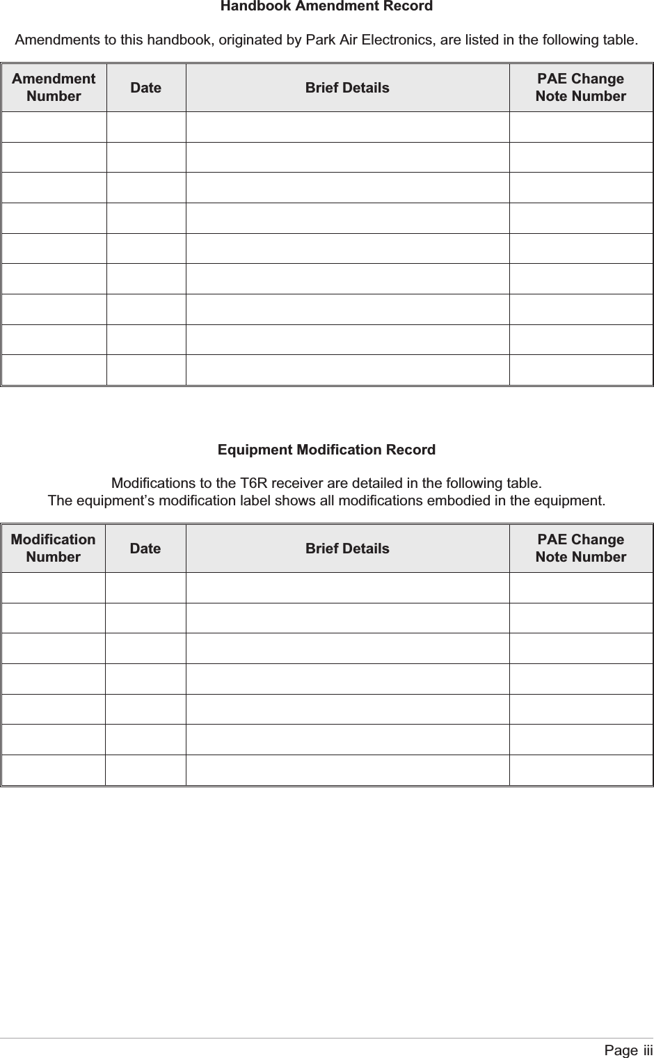 Handbook Amendment RecordAmendments to this handbook, originated by Park Air Electronics, are listed in the following table.AmendmentNumber Date Brief Details PAE ChangeNote NumberEquipment Modification RecordModifications to the T6R receiver are detailed in the following table.The equipment’s modification label shows all modifications embodied in the equipment.ModificationNumber Date Brief Details PAE ChangeNote NumberPage iii