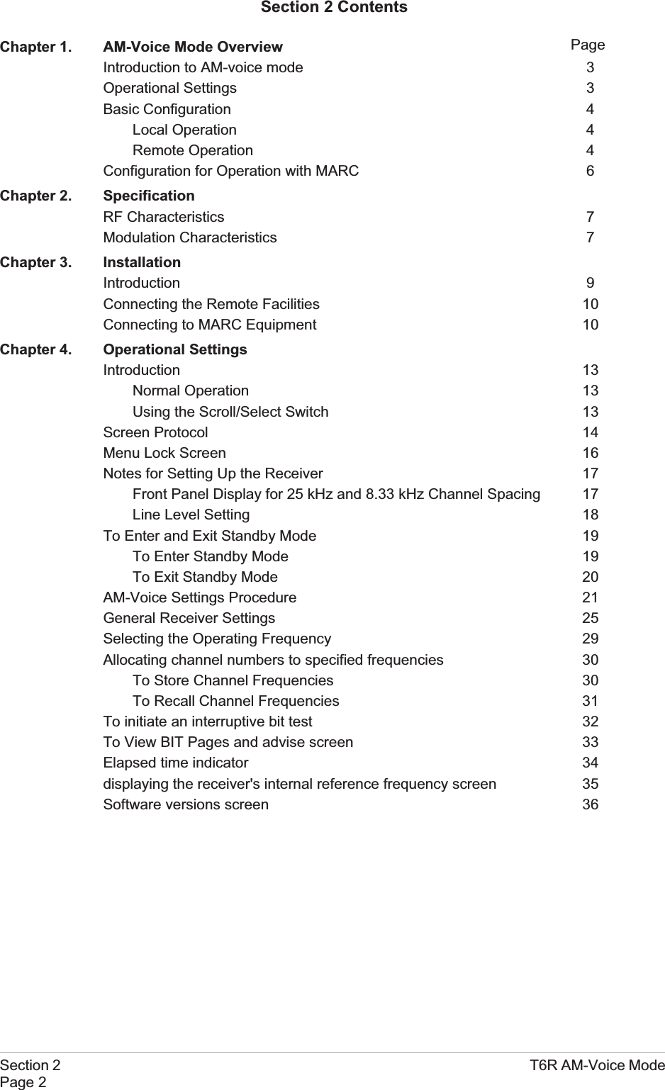 Section 2 T6R AM-Voice ModePage 2PageSection 2 ContentsChapter 1. AM-Voice Mode OverviewIntroduction to AM-voice mode 3Operational Settings 3Basic Configuration 4Local Operation 4Remote Operation 4Configuration for Operation with MARC 6Chapter 2. SpecificationRF Characteristics 7Modulation Characteristics 7Chapter 3. InstallationIntroduction 9Connecting the Remote Facilities 10Connecting to MARC Equipment 10Chapter 4. Operational SettingsIntroduction 13Normal Operation 13Using the Scroll/Select Switch 13Screen Protocol 14Menu Lock Screen 16Notes for Setting Up the Receiver 17Front Panel Display for 25 kHz and 8.33 kHz Channel Spacing 17Line Level Setting 18To Enter and Exit Standby Mode 19To Enter Standby Mode 19To Exit Standby Mode 20AM-Voice Settings Procedure 21General Receiver Settings 25Selecting the Operating Frequency 29Allocating channel numbers to specified frequencies 30To Store Channel Frequencies 30To Recall Channel Frequencies 31To initiate an interruptive bit test 32To View BIT Pages and advise screen 33Elapsed time indicator 34displaying the receiver&apos;s internal reference frequency screen 35Software versions screen 36