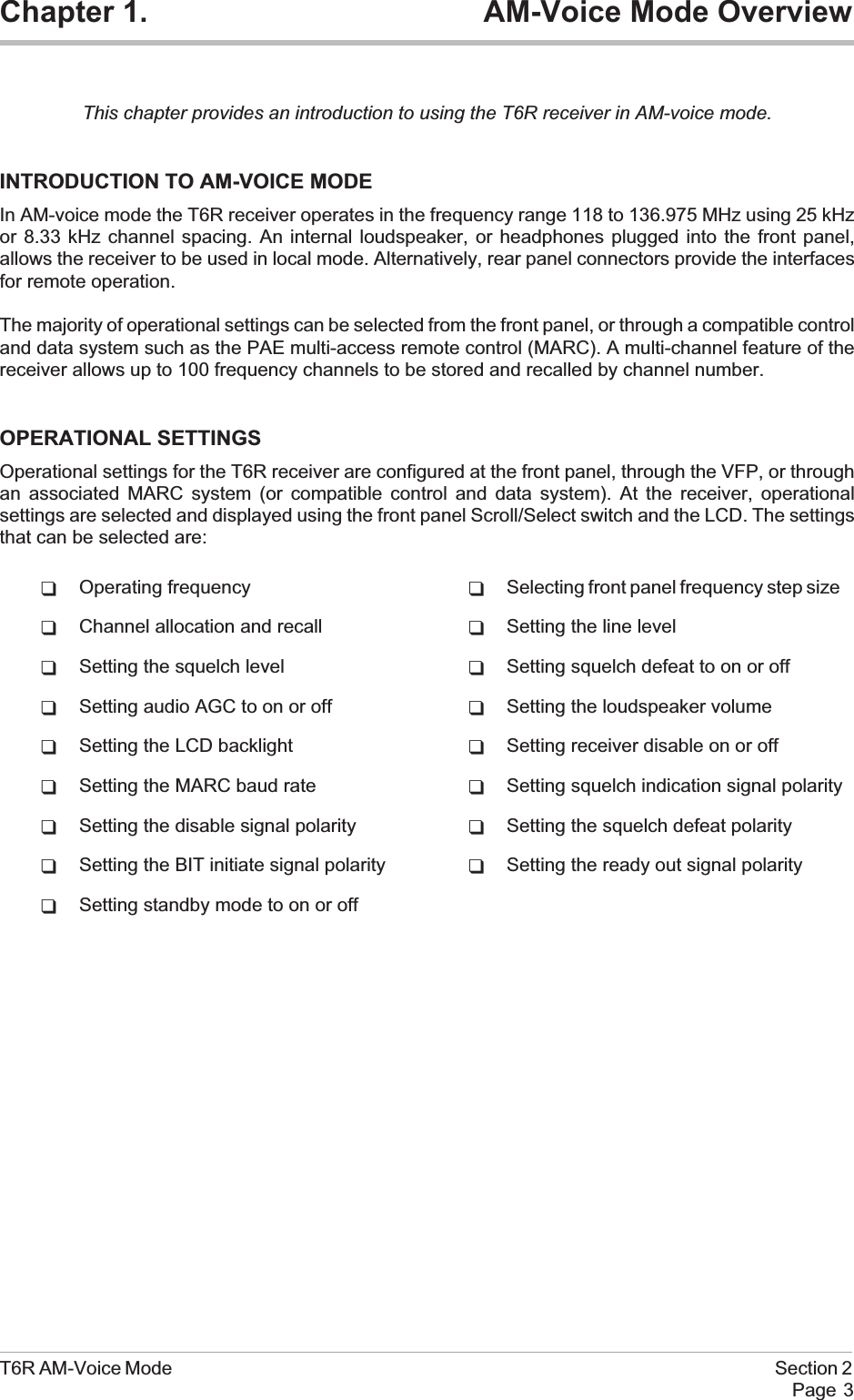 Chapter 1. AM-Voice Mode OverviewThis chapter provides an introduction to using the T6R receiver in AM-voice mode.INTRODUCTION TO AM-VOICE MODEIn AM-voice mode the T6R receiver operates in the frequency range 118 to 136.975 MHz using 25 kHzor 8.33 kHz channel spacing. An internal loudspeaker, or headphones plugged into the front panel,allows the receiver to be used in local mode. Alternatively, rear panel connectors provide the interfacesfor remote operation.The majority of operational settings can be selected from the front panel, or through a compatible controland data system such as the PAE multi-access remote control (MARC). A multi-channel feature of thereceiver allows up to 100 frequency channels to be stored and recalled by channel number.OPERATIONAL SETTINGSOperational settings for the T6R receiver are configured at the front panel, through the VFP, or throughan associated MARC system (or compatible control and data system). At the receiver, operationalsettings are selected and displayed using the front panel Scroll/Select switch and the LCD. The settingsthat can be selected are:qOperating frequency qSelecting front panel frequency step sizeqChannel allocation and recall qSetting the line levelqSetting the squelch level qSetting squelch defeat to on or offqSetting audio AGC to on or off qSetting the loudspeaker volumeqSetting the LCD backlight qSetting receiver disable on or offqSetting the MARC baud rate qSetting squelch indication signal polarityqSetting the disable signal polarity qSetting the squelch defeat polarityqSetting the BIT initiate signal polarity qSetting the ready out signal polarityqSetting standby mode to on or offT6R AM-Voice Mode Section 2Page 3