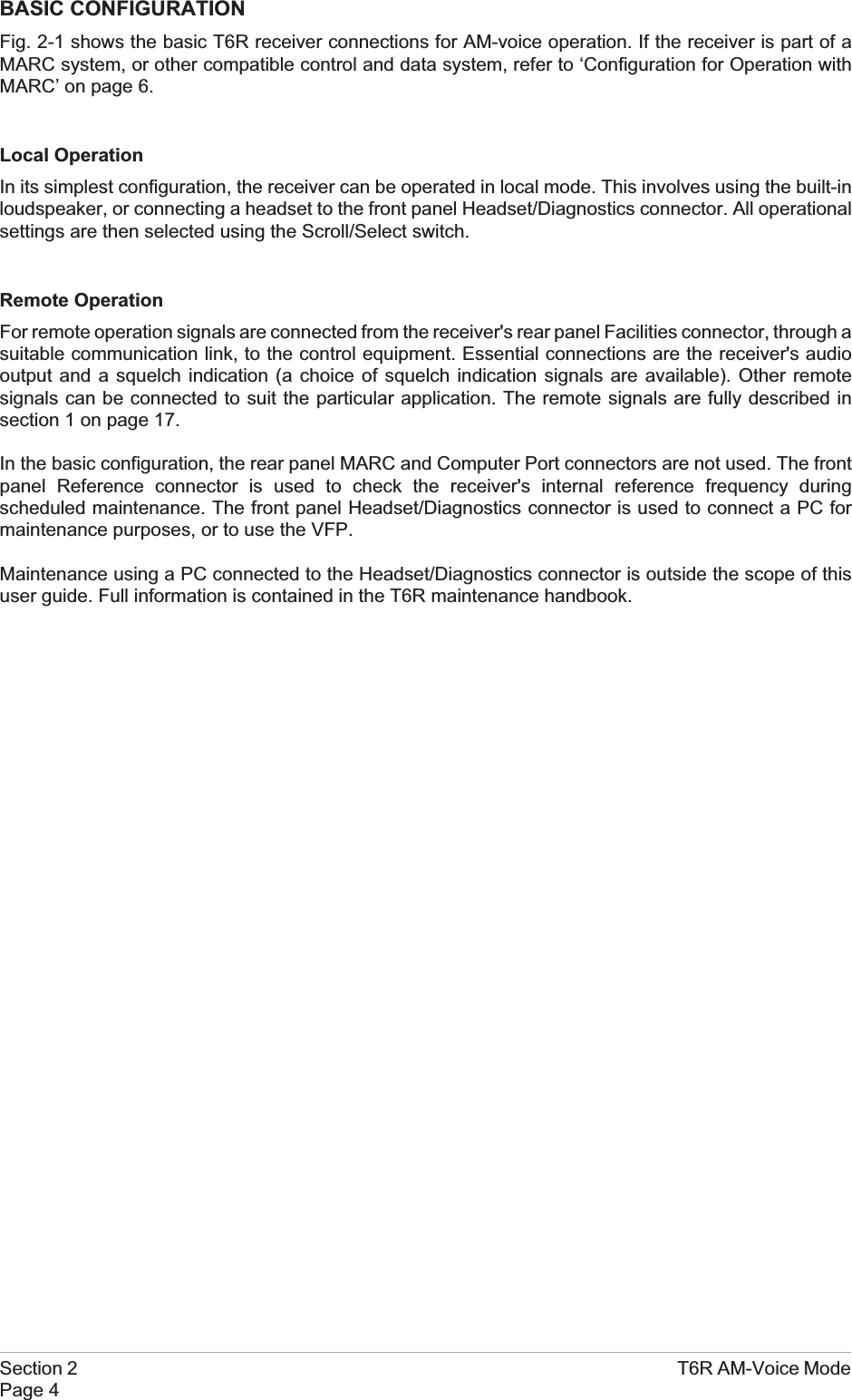 BASIC CONFIGURATIONFig. 2-1 shows the basic T6R receiver connections for AM-voice operation. If the receiver is part of aMARC system, or other compatible control and data system, refer to ‘Configuration for Operation withMARC’ on page 6.Local OperationIn its simplest configuration, the receiver can be operated in local mode. This involves using the built-inloudspeaker, or connecting a headset to the front panel Headset/Diagnostics connector. All operationalsettings are then selected using the Scroll/Select switch.Remote OperationFor remote operation signals are connected from the receiver&apos;s rear panel Facilities connector, through asuitable communication link, to the control equipment. Essential connections are the receiver&apos;s audiooutput and a squelch indication (a choice of squelch indication signals are available). Other remotesignals can be connected to suit the particular application. The remote signals are fully described insection 1 on page 17.In the basic configuration, the rear panel MARC and Computer Port connectors are not used. The frontpanel Reference connector is used to check the receiver&apos;s internal reference frequency duringscheduled maintenance. The front panel Headset/Diagnostics connector is used to connect a PC formaintenance purposes, or to use the VFP.Maintenance using a PC connected to the Headset/Diagnostics connector is outside the scope of thisuser guide. Full information is contained in the T6R maintenance handbook.Section 2 T6R AM-Voice ModePage 4