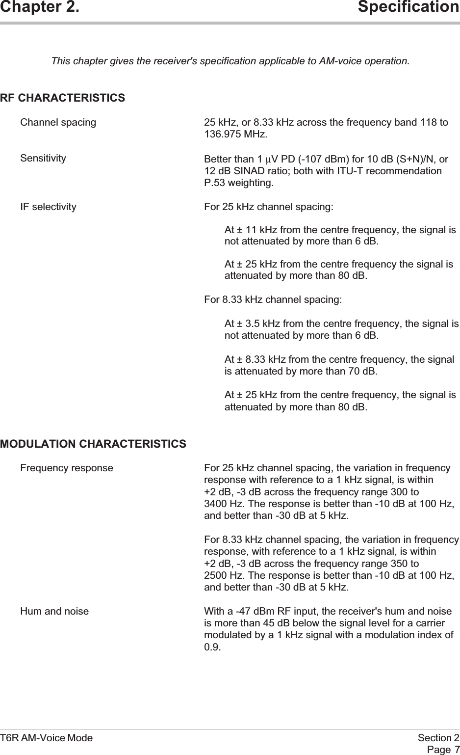 Chapter 2. SpecificationThis chapter gives the receiver&apos;s specification applicable to AM-voice operation.RF CHARACTERISTICSChannel spacing 25 kHz, or 8.33 kHz across the frequency band 118 to136.975 MHz.Sensitivity Better than 1 µV PD (-107 dBm) for 10 dB (S+N)/N, or12 dB SINAD ratio; both with ITU-T recommendationP.53 weighting.IF selectivity For 25 kHz channel spacing:At ± 11 kHz from the centre frequency, the signal isnot attenuated by more than 6 dB.At ± 25 kHz from the centre frequency the signal isattenuated by more than 80 dB.For 8.33 kHz channel spacing:At ± 3.5 kHz from the centre frequency, the signal isnot attenuated by more than 6 dB.At ± 8.33 kHz from the centre frequency, the signalis attenuated by more than 70 dB.At ± 25 kHz from the centre frequency, the signal isattenuated by more than 80 dB.MODULATION CHARACTERISTICSFrequency response For 25 kHz channel spacing, the variation in frequencyresponse with reference to a 1 kHz signal, is within+2 dB, -3 dB across the frequency range 300 to3400 Hz. The response is better than -10 dB at 100 Hz,and better than -30 dB at 5 kHz.For 8.33 kHz channel spacing, the variation in frequencyresponse, with reference to a 1 kHz signal, is within+2 dB, -3 dB across the frequency range 350 to2500 Hz. The response is better than -10 dB at 100 Hz,and better than -30 dB at 5 kHz.Hum and noise With a -47 dBm RF input, the receiver&apos;s hum and noiseis more than 45 dB below the signal level for a carriermodulated by a 1 kHz signal with a modulation index of0.9.T6R AM-Voice Mode Section 2Page 7