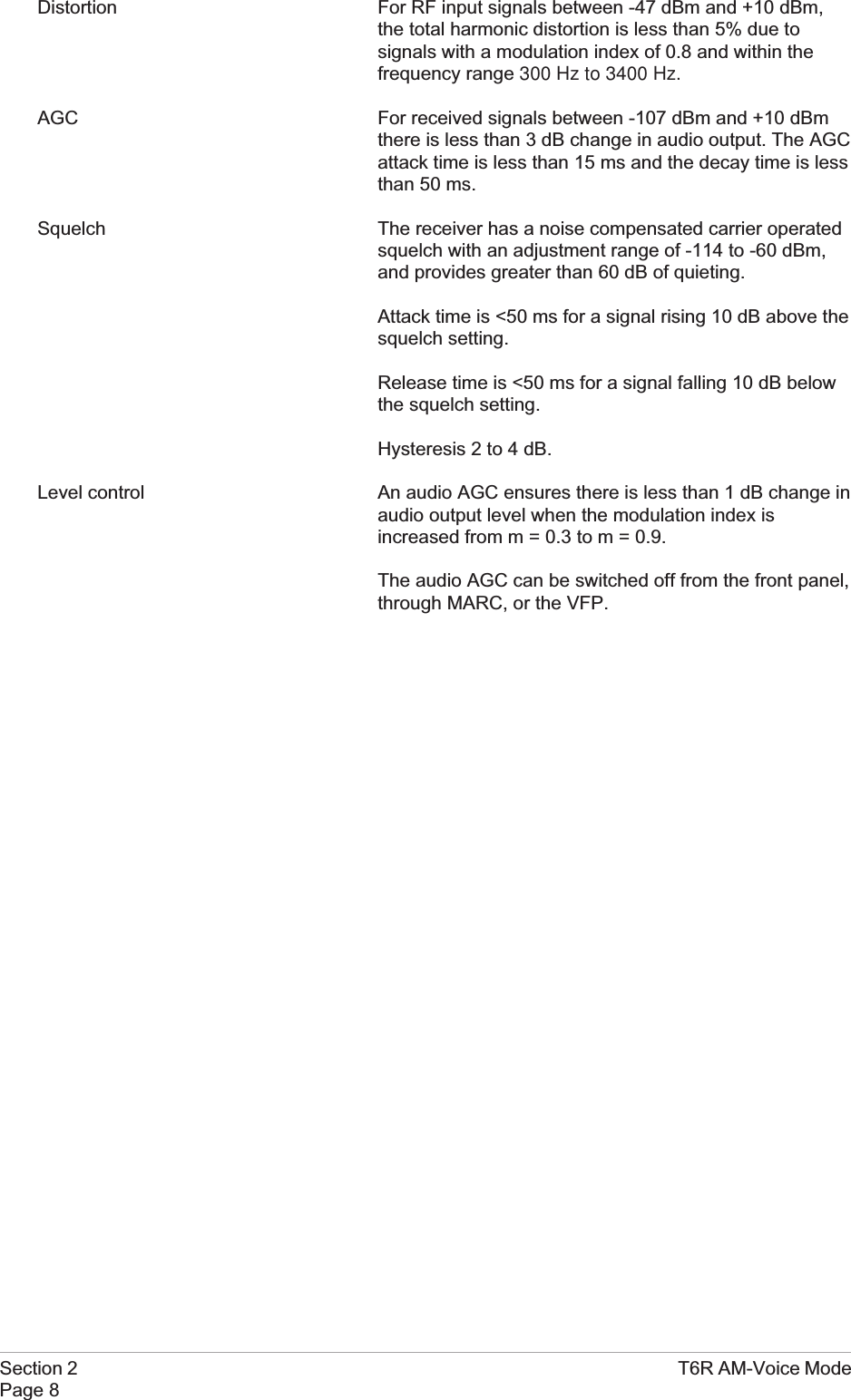 Distortion For RF input signals between -47 dBm and +10 dBm,the total harmonic distortion is less than 5% due tosignals with a modulation index of 0.8 and within thefrequency range 300 Hz to 3400 Hz.AGC For received signals between -107 dBm and +10 dBmthere is less than 3 dB change in audio output. The AGCattack time is less than 15 ms and the decay time is lessthan 50 ms.Squelch The receiver has a noise compensated carrier operatedsquelch with an adjustment range of -114 to -60 dBm,and provides greater than 60 dB of quieting.Attack time is &lt;50 ms for a signal rising 10 dB above thesquelch setting.Release time is &lt;50 ms for a signal falling 10 dB belowthe squelch setting.Hysteresis 2 to 4 dB.Level control An audio AGC ensures there is less than 1 dB change inaudio output level when the modulation index isincreased from m = 0.3 to m = 0.9.The audio AGC can be switched off from the front panel,through MARC, or the VFP.Section 2 T6R AM-Voice ModePage 8