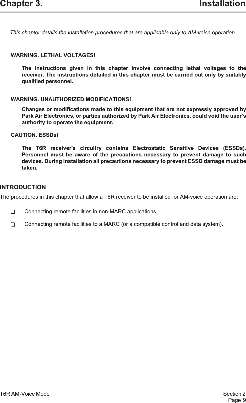 Chapter 3. InstallationThis chapter details the installation procedures that are applicable only to AM-voice operation.WARNING. LETHAL VOLTAGES!The instructions given in this chapter involve connecting lethal voltages to thereceiver. The instructions detailed in this chapter must be carried out only by suitablyqualified personnel.WARNING. UNAUTHORIZED MODIFICATIONS!Changes or modifications made to this equipment that are not expressly approved byPark Air Electronics, or parties authorized by Park Air Electronics, could void the user’sauthority to operate the equipment.CAUTION. ESSDs!The T6R receiver&apos;s circuitry contains Electrostatic Sensitive Devices (ESSDs).Personnel must be aware of the precautions necessary to prevent damage to suchdevices. During installation all precautions necessary to prevent ESSD damage must betaken.INTRODUCTIONThe procedures in this chapter that allow a T6R receiver to be installed for AM-voice operation are:qConnecting remote facilities in non-MARC applicationsqConnecting remote facilities to a MARC (or a compatible control and data system).T6R AM-Voice Mode Section 2Page 9