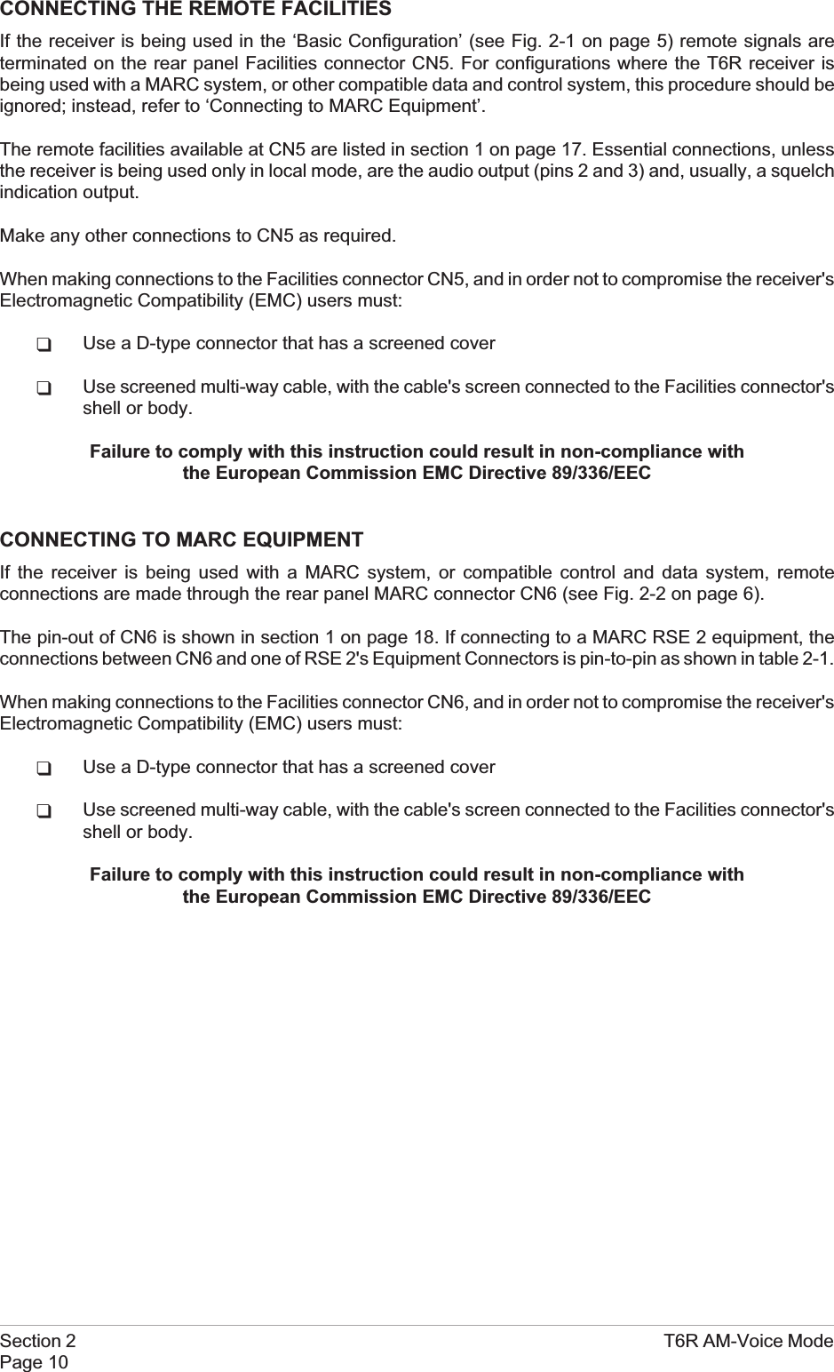 CONNECTING THE REMOTE FACILITIESIf the receiver is being used in the ‘Basic Configuration’ (see Fig. 2-1 on page 5) remote signals areterminated on the rear panel Facilities connector CN5. For configurations where the T6R receiver isbeing used with a MARC system, or other compatible data and control system, this procedure should beignored; instead, refer to ‘Connecting to MARC Equipment’.The remote facilities available at CN5 are listed in section 1 on page 17. Essential connections, unlessthe receiver is being used only in local mode, are the audio output (pins 2 and 3) and, usually, a squelchindication output.Make any other connections to CN5 as required.When making connections to the Facilities connector CN5, and in order not to compromise the receiver&apos;sElectromagnetic Compatibility (EMC) users must:qUse a D-type connector that has a screened coverqUse screened multi-way cable, with the cable&apos;s screen connected to the Facilities connector&apos;sshell or body.Failure to comply with this instruction could result in non-compliance withthe European Commission EMC Directive 89/336/EECCONNECTING TO MARC EQUIPMENTIf the receiver is being used with a MARC system, or compatible control and data system, remoteconnections are made through the rear panel MARC connector CN6 (see Fig. 2-2 on page 6).The pin-out of CN6 is shown in section 1 on page 18. If connecting to a MARC RSE 2 equipment, theconnections between CN6 and one of RSE 2&apos;s Equipment Connectors is pin-to-pin as shown in table 2-1.When making connections to the Facilities connector CN6, and in order not to compromise the receiver&apos;sElectromagnetic Compatibility (EMC) users must:qUse a D-type connector that has a screened coverqUse screened multi-way cable, with the cable&apos;s screen connected to the Facilities connector&apos;sshell or body.Failure to comply with this instruction could result in non-compliance withthe European Commission EMC Directive 89/336/EECSection 2 T6R AM-Voice ModePage 10