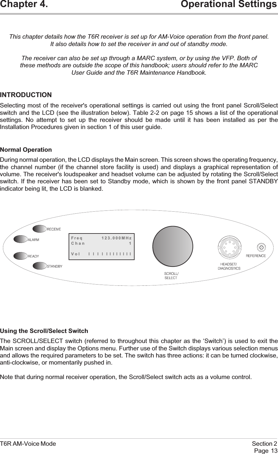 Chapter 4. Operational SettingsThis chapter details how the T6R receiver is set up for AM-Voice operation from the front panel.It also details how to set the receiver in and out of standby mode.The receiver can also be set up through a MARC system, or by using the VFP. Both ofthese methods are outside the scope of this handbook; users should refer to the MARCUser Guide and the T6R Maintenance Handbook.INTRODUCTIONSelecting most of the receiver&apos;s operational settings is carried out using the front panel Scroll/Selectswitch and the LCD (see the illustration below). Table 2-2 on page 15 shows a list of the operationalsettings. No attempt to set up the receiver should be made until it has been installed as per theInstallation Procedures given in section 1 of this user guide.Normal OperationDuring normal operation, the LCD displays the Main screen. This screen shows the operating frequency,the channel number (if the channel store facility is used) and displays a graphical representation ofvolume. The receiver&apos;s loudspeaker and headset volume can be adjusted by rotating the Scroll/Selectswitch. If the receiver has been set to Standby mode, which is shown by the front panel STANDBYindicator being lit, the LCD is blanked.Using the Scroll/Select SwitchThe SCROLL/SELECT switch (referred to throughout this chapter as the ‘Switch’) is used to exit theMain screen and display the Options menu. Further use of the Switch displays various selection menusand allows the required parameters to be set. The switch has three actions: it can be turned clockwise,anti-clockwise, or momentarily pushed in.Note that during normal receiver operation, the Scroll/Select switch acts as a volume control.T6R AM-Voice Mode Section 2Page 13Freq 123.000MHzChan 1Vol llllllllllll