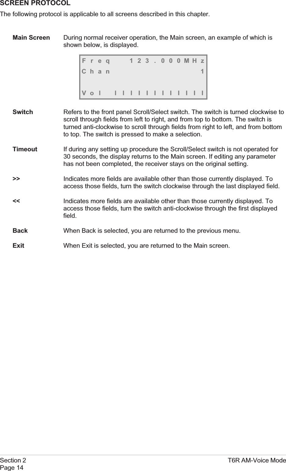 SCREEN PROTOCOLThe following protocol is applicable to all screens described in this chapter.Main Screen During normal receiver operation, the Main screen, an example of which isshown below, is displayed.Freq 123 . 000MHzChan 1Vol lllIIIIIIIIISwitch Refers to the front panel Scroll/Select switch. The switch is turned clockwise toscroll through fields from left to right, and from top to bottom. The switch isturned anti-clockwise to scroll through fields from right to left, and from bottomto top. The switch is pressed to make a selection.Timeout If during any setting up procedure the Scroll/Select switch is not operated for30 seconds, the display returns to the Main screen. If editing any parameterhas not been completed, the receiver stays on the original setting.&gt;&gt; Indicates more fields are available other than those currently displayed. Toaccess those fields, turn the switch clockwise through the last displayed field.&lt;&lt; Indicates more fields are available other than those currently displayed. Toaccess those fields, turn the switch anti-clockwise through the first displayedfield.Back When Back is selected, you are returned to the previous menu.Exit When Exit is selected, you are returned to the Main screen.Section 2 T6R AM-Voice ModePage 14