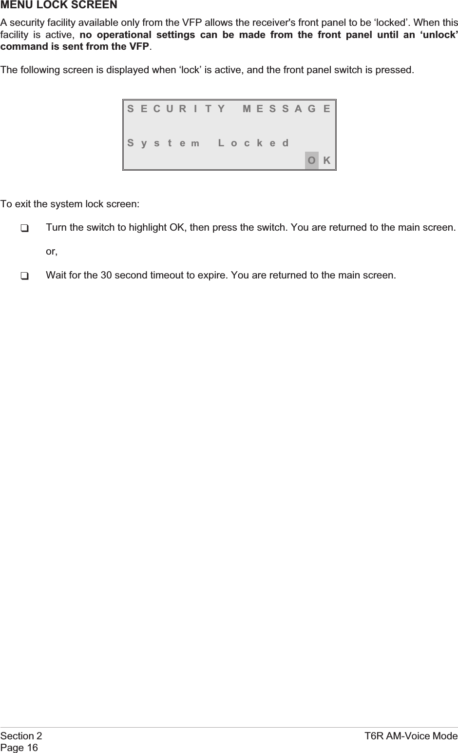 MENU LOCK SCREENA security facility available only from the VFP allows the receiver&apos;s front panel to be ‘locked’. When thisfacility is active, no operational settings can be made from the front panel until an ‘unlock’command is sent from the VFP.The following screen is displayed when ‘lock’ is active, and the front panel switch is pressed.S ECUR I TY MESSAG ESystemLockedOKTo exit the system lock screen:qTurn the switch to highlight OK, then press the switch. You are returned to the main screen.or,qWait for the 30 second timeout to expire. You are returned to the main screen.Section 2 T6R AM-Voice ModePage 16