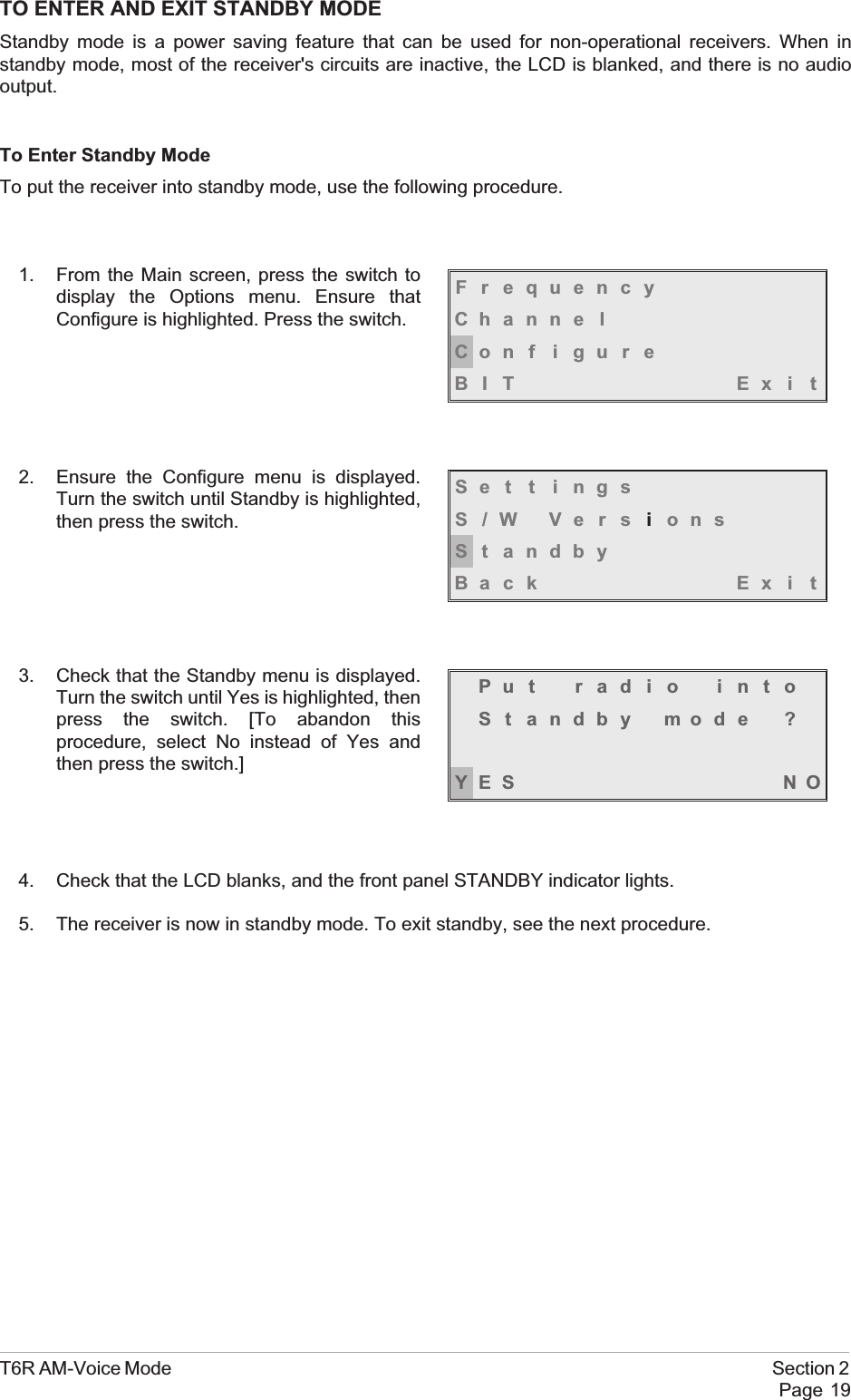TO ENTER AND EXIT STANDBY MODEStandby mode is a power saving feature that can be used for non-operational receivers. When instandby mode, most of the receiver&apos;s circuits are inactive, the LCD is blanked, and there is no audiooutput.To Enter Standby ModeTo put the receiver into standby mode, use the following procedure.1. From the Main screen, press the switch todisplay the Options menu. Ensure thatConfigure is highlighted. Press the switch.2. Ensure the Configure menu is displayed.Turn the switch until Standby is highlighted,then press the switch.3. Check that the Standby menu is displayed.Turn the switch until Yes is highlighted, thenpress the switch. [To abandon thisprocedure, select No instead of Yes andthen press the switch.]4. Check that the LCD blanks, and the front panel STANDBY indicator lights.5. The receiver is now in standby mode. To exit standby, see the next procedure.T6R AM-Voice Mode Section 2Page 19FrequencyChanne lCon f i gu r eBIT Exi tSe t t i ngsS/W VersionsSt andbyBack Ex i tPut radio intoSt andby mode ?YES NO