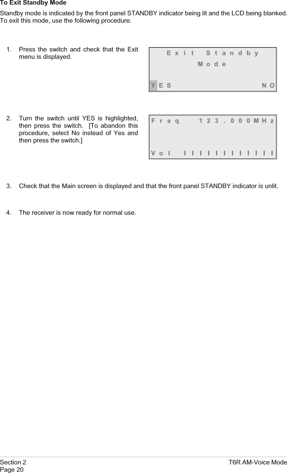 To Exit Standby ModeStandby mode is indicated by the front panel STANDBY indicator being lit and the LCD being blanked.To exit this mode, use the following procedure.1. Press the switch and check that the Exitmenu is displayed.2. Turn the switch until YES is highlighted,then press the switch. [To abandon thisprocedure, select No instead of Yes andthen press the switch.]3. Check that the Main screen is displayed and that the front panel STANDBY indicator is unlit.4. The receiver is now ready for normal use.Section 2 T6R AM-Voice ModePage 20Ex i t St andbyMod eYES NOFreq 123 . 000MHzVo l llllllllllll