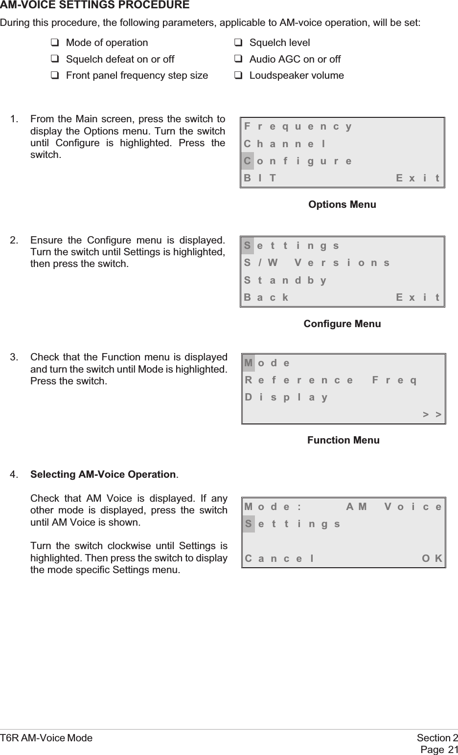 AM-VOICE SETTINGS PROCEDUREDuring this procedure, the following parameters, applicable to AM-voice operation, will be set:qMode of operation qSquelch levelqSquelch defeat on or off qAudio AGC on or offqFront panel frequency step size qLoudspeaker volume1. From the Main screen, press the switch todisplay the Options menu. Turn the switchuntil Configure is highlighted. Press theswitch.2. Ensure the Configure menu is displayed.Turn the switch until Settings is highlighted,then press the switch.3. Check that the Function menu is displayedand turn the switch until Mode is highlighted.Press the switch.4. Selecting AM-Voice Operation.Check that AM Voice is displayed. If anyother mode is displayed, press the switchuntil AM Voice is shown.Turn the switch clockwise until Settings ishighlighted. Then press the switch to displaythe mode specific Settings menu.T6R AM-Voice Mode Section 2Page 21FrequencyChanne lCon f i gu r eBIT Exi tOptions MenuMod eReference FreqDisplay&gt;&gt;Function MenuSe t t i ngsS/W VersionsSt andbyBack Ex i tConfigure MenuMod e : AM Vo i c eSe t t i ngsCance l OK