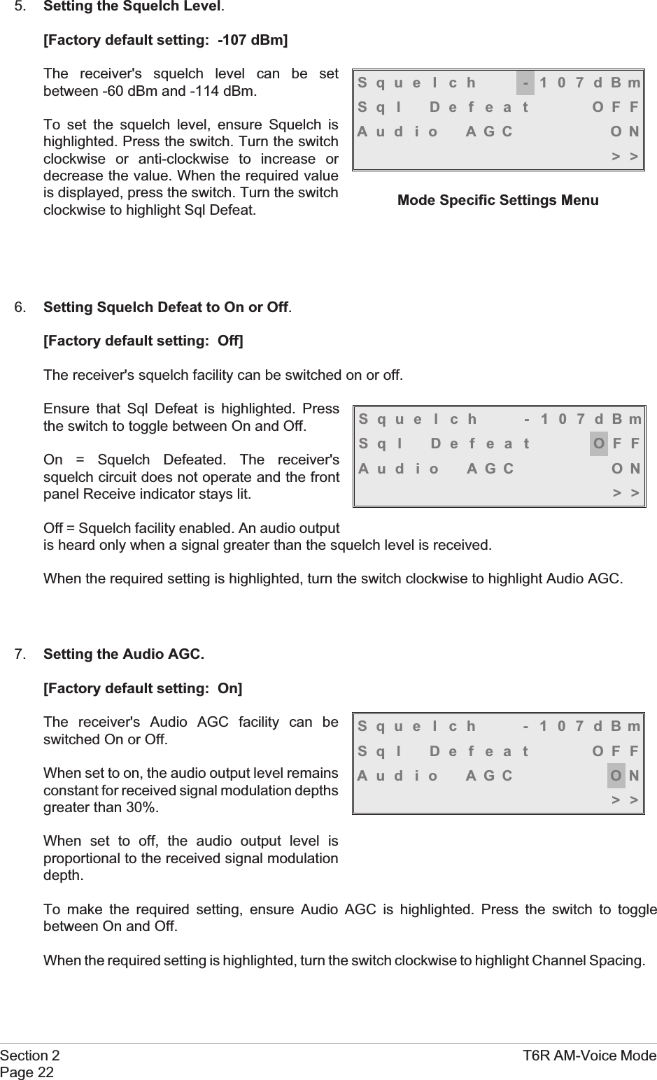 5. Setting the Squelch Level.[Factory default setting: -107 dBm]The receiver&apos;s squelch level can be setbetween -60 dBm and -114 dBm.To set the squelch level, ensure Squelch ishighlighted. Press the switch. Turn the switchclockwise or anti-clockwise to increase ordecrease the value. When the required valueis displayed, press the switch. Turn the switchclockwise to highlight Sql Defeat.6. Setting Squelch Defeat to On or Off.[Factory default setting: Off]The receiver&apos;s squelch facility can be switched on or off.Ensure that Sql Defeat is highlighted. Pressthe switch to toggle between On and Off.On = Squelch Defeated. The receiver&apos;ssquelch circuit does not operate and the frontpanel Receive indicator stays lit.Off = Squelch facility enabled. An audio outputis heard only when a signal greater than the squelch level is received.When the required setting is highlighted, turn the switch clockwise to highlight Audio AGC.7. Setting the Audio AGC.[Factory default setting: On]The receiver&apos;s Audio AGC facility can beswitched On or Off.When set to on, the audio output level remainsconstant for received signal modulation depthsgreater than 30%.When set to off, the audio output level isproportional to the received signal modulationdepth.To make the required setting, ensure Audio AGC is highlighted. Press the switch to togglebetween On and Off.When the required setting is highlighted, turn the switch clockwise to highlight Channel Spacing.Section 2 T6R AM-Voice ModePage 22Squelch -107dBmSql Defeat OFFAu d i o AGC ON&gt;&gt;Mode Specific Settings MenuSquelch -107dBmSql Defeat OFFAu d i o AGC ON&gt;&gt;Squelch -107dBmSql Defeat OFFAu d i o AGC ON&gt;&gt;