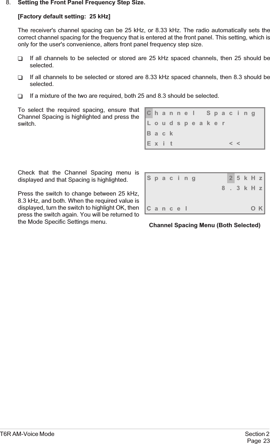 8. Setting the Front Panel Frequency Step Size.[Factory default setting: 25 kHz]The receiver&apos;s channel spacing can be 25 kHz, or 8.33 kHz. The radio automatically sets thecorrect channel spacing for the frequency that is entered at the front panel. This setting, which isonly for the user&apos;s convenience, alters front panel frequency step size.qIf all channels to be selected or stored are 25 kHz spaced channels, then 25 should beselected.qIf all channels to be selected or stored are 8.33 kHz spaced channels, then 8.3 should beselected.qIf a mixture of the two are required, both 25 and 8.3 should be selected.To select the required spacing, ensure thatChannel Spacing is highlighted and press theswitch.Check that the Channel Spacing menu isdisplayed and that Spacing is highlighted.Press the switch to change between 25 kHz,8.3 kHz, and both. When the required value isdisplayed, turn the switch to highlight OK, thenpress the switch again. You will be returned tothe Mode Specific Settings menu.T6R AM-Voice Mode Section 2Page 23Channe l Spac i ngLoudspeakerBackEx i t &lt;&lt;Spac ing 25kHz8.3kHzCance l OKChannel Spacing Menu (Both Selected)