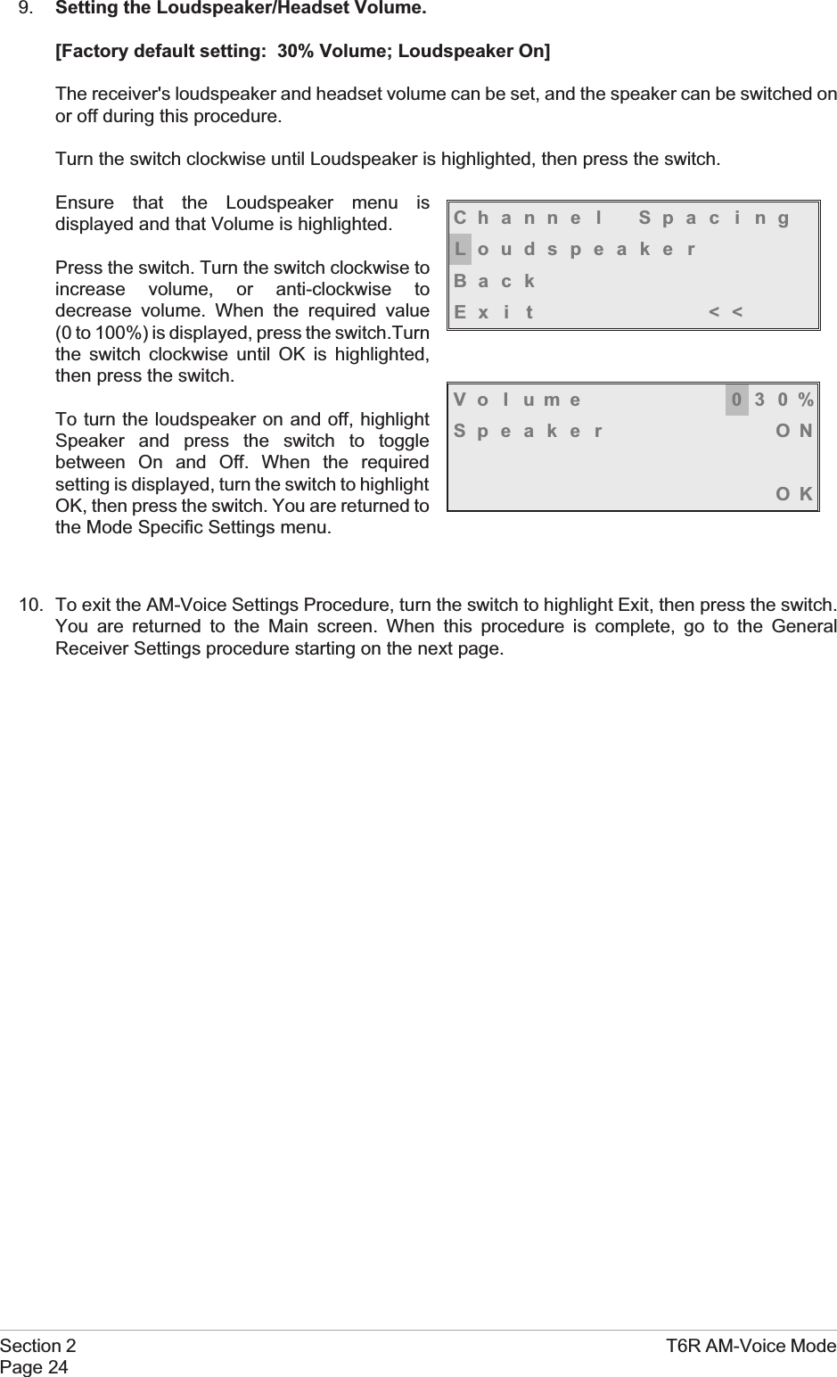 9. Setting the Loudspeaker/Headset Volume.[Factory default setting: 30% Volume; Loudspeaker On]The receiver&apos;s loudspeaker and headset volume can be set, and the speaker can be switched onor off during this procedure.Turn the switch clockwise until Loudspeaker is highlighted, then press the switch.Ensure that the Loudspeaker menu isdisplayed and that Volume is highlighted.Press the switch. Turn the switch clockwise toincrease volume, or anti-clockwise todecrease volume. When the required value(0 to 100%) is displayed, press the switch.Turnthe switch clockwise until OK is highlighted,then press the switch.To turn the loudspeaker on and off, highlightSpeaker and press the switch to togglebetween On and Off. When the requiredsetting is displayed, turn the switch to highlightOK, then press the switch. You are returned tothe Mode Specific Settings menu.10. To exit the AM-Voice Settings Procedure, turn the switch to highlight Exit, then press the switch.You are returned to the Main screen. When this procedure is complete, go to the GeneralReceiver Settings procedure starting on the next page.Section 2 T6R AM-Voice ModePage 24Volume 030%Speaker ONOKChanne l Spac i ngLoudspeakerBackEx i t &lt;&lt;