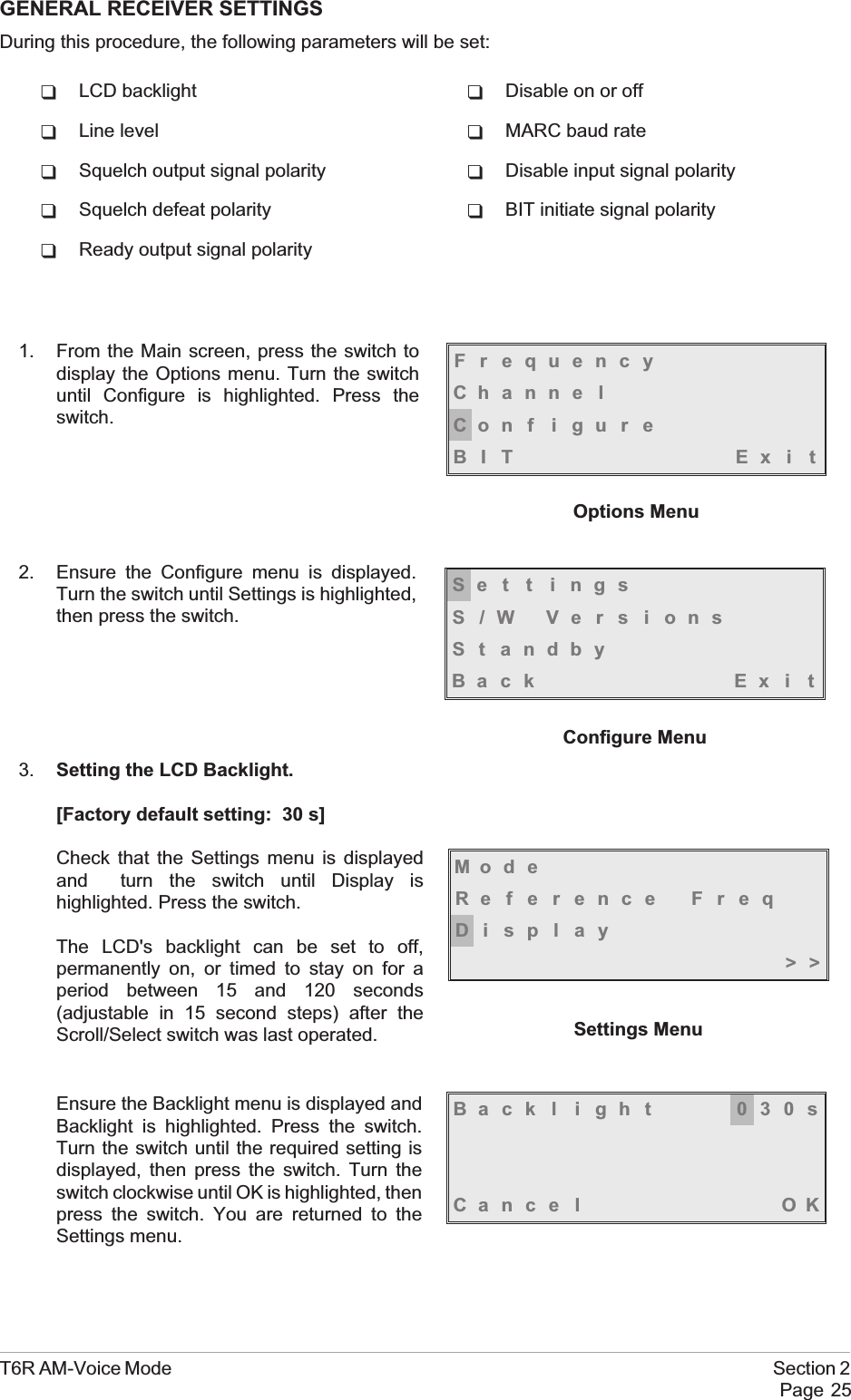 GENERAL RECEIVER SETTINGSDuring this procedure, the following parameters will be set:qLCD backlight qDisable on or offqLine level qMARC baud rateqSquelch output signal polarity qDisable input signal polarityqSquelch defeat polarity qBIT initiate signal polarityqReady output signal polarity1. From the Main screen, press the switch todisplay the Options menu. Turn the switchuntil Configure is highlighted. Press theswitch.2. Ensure the Configure menu is displayed.Turn the switch until Settings is highlighted,then press the switch.3. Setting the LCD Backlight.[Factory default setting: 30 s]Check that the Settings menu is displayedand turn the switch until Display ishighlighted. Press the switch.The LCD&apos;s backlight can be set to off,permanently on, or timed to stay on for aperiod between 15 and 120 seconds(adjustable in 15 second steps) after theScroll/Select switch was last operated.Ensure the Backlight menu is displayed andBacklight is highlighted. Press the switch.Turn the switch until the required setting isdisplayed, then press the switch. Turn theswitch clockwise until OK is highlighted, thenpress the switch. You are returned to theSettings menu.T6R AM-Voice Mode Section 2Page 25FrequencyChanne lCon f i gu r eBIT Exi tOptions MenuSe t t i ngsS/W VersionsSt andbyBack Ex i tConfigure MenuMod eReference FreqDisplay&gt;&gt;Settings MenuBack l i ght 030sCance l OK
