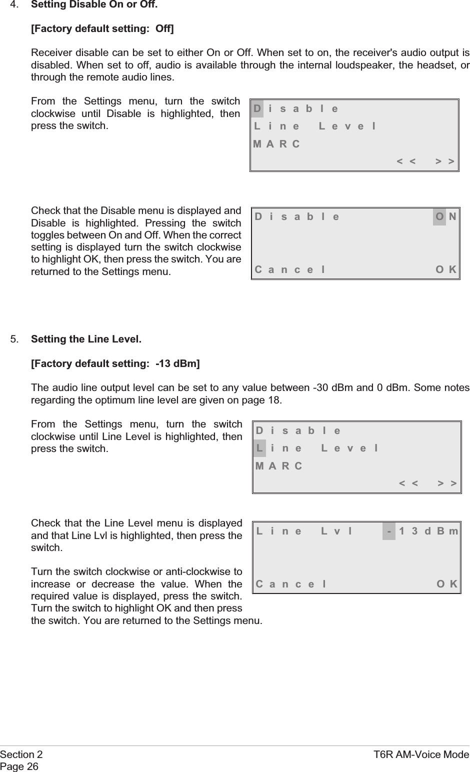 4. Setting Disable On or Off.[Factory default setting: Off]Receiver disable can be set to either On or Off. When set to on, the receiver&apos;s audio output isdisabled. When set to off, audio is available through the internal loudspeaker, the headset, orthrough the remote audio lines.From the Settings menu, turn the switchclockwise until Disable is highlighted, thenpress the switch.Check that the Disable menu is displayed andDisable is highlighted. Pressing the switchtoggles between On and Off. When the correctsetting is displayed turn the switch clockwiseto highlight OK, then press the switch. You arereturned to the Settings menu.5. Setting the Line Level.[Factory default setting: -13 dBm]The audio line output level can be set to any value between -30 dBm and 0 dBm. Some notesregarding the optimum line level are given on page 18.From the Settings menu, turn the switchclockwise until Line Level is highlighted, thenpress the switch.Check that the Line Level menu is displayedand that Line Lvl is highlighted, then press theswitch.Turn the switch clockwise or anti-clockwise toincrease or decrease the value. When therequired value is displayed, press the switch.Turn the switch to highlight OK and then pressthe switch. You are returned to the Settings menu.Section 2 T6R AM-Voice ModePage 26DisableLine LevelMARC&lt;&lt; &gt;&gt;Disable ONCance l OKDisableLine LevelMARC&lt;&lt; &gt;&gt;Line Lvl -13dBmCance l OK