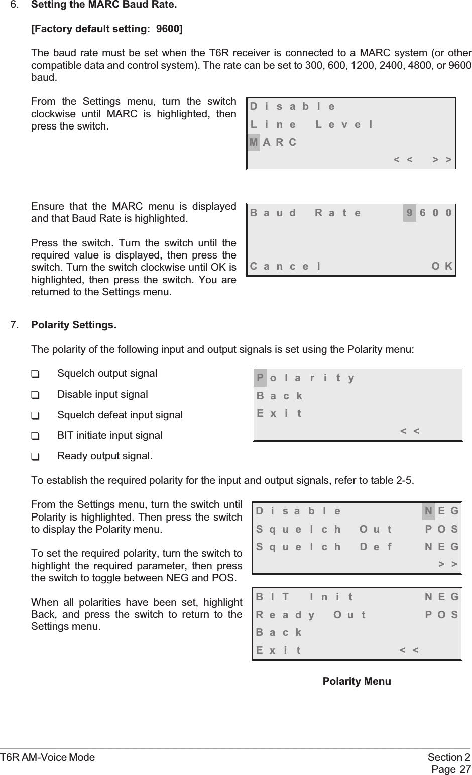 6. Setting the MARC Baud Rate.[Factory default setting: 9600]The baud rate must be set when the T6R receiver is connected to a MARC system (or othercompatible data and control system). The rate can be set to 300, 600, 1200, 2400, 4800, or 9600baud.From the Settings menu, turn the switchclockwise until MARC is highlighted, thenpress the switch.Ensure that the MARC menu is displayedand that Baud Rate is highlighted.Press the switch. Turn the switch until therequired value is displayed, then press theswitch. Turn the switch clockwise until OK ishighlighted, then press the switch. You arereturned to the Settings menu.7. Polarity Settings.The polarity of the following input and output signals is set using the Polarity menu:qSquelch output signalqDisable input signalqSquelch defeat input signalqBIT initiate input signalqReady output signal.To establish the required polarity for the input and output signals, refer to table 2-5.From the Settings menu, turn the switch untilPolarity is highlighted. Then press the switchto display the Polarity menu.To set the required polarity, turn the switch tohighlight the required parameter, then pressthe switch to toggle between NEG and POS.When all polarities have been set, highlightBack, and press the switch to return to theSettings menu.T6R AM-Voice Mode Section 2Page 27Baud Rate 9600Cance l OKDisableLine LevelMARC&lt;&lt; &gt;&gt;Disable NEGSquelch Out POSSquelch Def NEG&gt;&gt;BIT Ini t NEGReady Out POSBackEx i t &lt;&lt;Polarity MenuPolarityBackEx i t&lt;&lt;