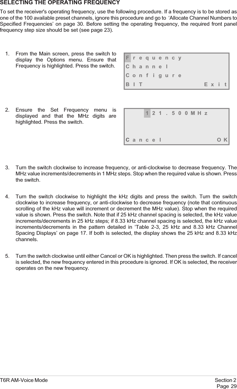 SELECTING THE OPERATING FREQUENCYTo set the receiver&apos;s operating frequency, use the following procedure. If a frequency is to be stored asone of the 100 available preset channels, ignore this procedure and go to ‘Allocate Channel Numbers toSpecified Frequencies’ on page 30. Before setting the operating frequency, the required front panelfrequency step size should be set (see page 23).1. From the Main screen, press the switch todisplay the Options menu. Ensure thatFrequency is highlighted. Press the switch.2. Ensure the Set Frequency menu isdisplayed and that the MHz digits arehighlighted. Press the switch.3. Turn the switch clockwise to increase frequency, or anti-clockwise to decrease frequency. TheMHz value increments/decrements in 1 MHz steps. Stop when the required value is shown. Pressthe switch.4. Turn the switch clockwise to highlight the kHz digits and press the switch. Turn the switchclockwise to increase frequency, or anti-clockwise to decrease frequency (note that continuousscrolling of the kHz value will increment or decrement the MHz value). Stop when the requiredvalue is shown. Press the switch. Note that if 25 kHz channel spacing is selected, the kHz valueincrements/decrements in 25 kHz steps; if 8.33 kHz channel spacing is selected, the kHz valueincrements/decrements in the pattern detailed in ‘Table 2-3, 25 kHz and 8.33 kHz ChannelSpacing Displays’ on page 17. If both is selected, the display shows the 25 kHz and 8.33 kHzchannels.5. Turn the switch clockwise until either Cancel or OK is highlighted. Then press the switch. If cancelis selected, the new frequency entered in this procedure is ignored. If OK is selected, the receiveroperates on the new frequency.T6R AM-Voice Mode Section 2Page 29FrequencyChanne lCon f i gu r eBIT Exi t121 . 500MHzCance l OK