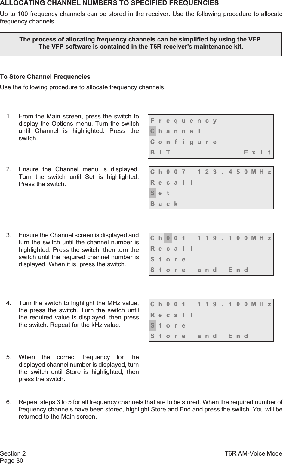 ALLOCATING CHANNEL NUMBERS TO SPECIFIED FREQUENCIESUp to 100 frequency channels can be stored in the receiver. Use the following procedure to allocatefrequency channels.To Store Channel FrequenciesUse the following procedure to allocate frequency channels.1. From the Main screen, press the switch todisplay the Options menu. Turn the switchuntil Channel is highlighted. Press theswitch.2. Ensure the Channel menu is displayed.Turn the switch until Set is highlighted.Press the switch.3. Ensure the Channel screen is displayed andturn the switch until the channel number ishighlighted. Press the switch, then turn theswitch until the required channel number isdisplayed. When it is, press the switch.4. Turn the switch to highlight the MHz value,the press the switch. Turn the switch untilthe required value is displayed, then pressthe switch. Repeat for the kHz value.5. When the correct frequency for thedisplayed channel number is displayed, turnthe switch until Store is highlighted, thenpress the switch.6. Repeat steps 3 to 5 for all frequency channels that are to be stored. When the required number offrequency channels have been stored, highlight Store and End and press the switch. You will bereturned to the Main screen.Section 2 T6R AM-Voice ModePage 30The process of allocating frequency channels can be simplified by using the VFP.The VFP software is contained in the T6R receiver&apos;s maintenance kit.FrequencyChanne lCon f i gu r eBIT Exi tCh007 123 . 450MHzReca l lSe tBackCh001 119 . 100MHzReca l lStoreStore and EndCh001 119 . 100MHzReca l lStoreStore and End