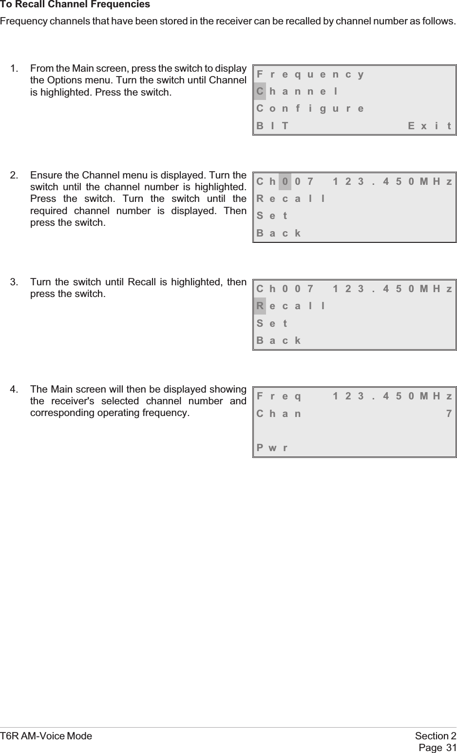 To Recall Channel FrequenciesFrequency channels that have been stored in the receiver can be recalled by channel number as follows.1. From the Main screen, press the switch to displaythe Options menu. Turn the switch until Channelis highlighted. Press the switch.2. Ensure the Channel menu is displayed. Turn theswitch until the channel number is highlighted.Press the switch. Turn the switch until therequired channel number is displayed. Thenpress the switch.3. Turn the switch until Recall is highlighted, thenpress the switch.4. The Main screen will then be displayed showingthe receiver&apos;s selected channel number andcorresponding operating frequency.T6R AM-Voice Mode Section 2Page 31FrequencyChanne lCon f i gu r eBIT Exi tCh007 123 . 450MHzReca l lSe tBackCh007 123 . 450MHzReca l lSe tBackFreq 123 . 450MHzChan 7Pw r