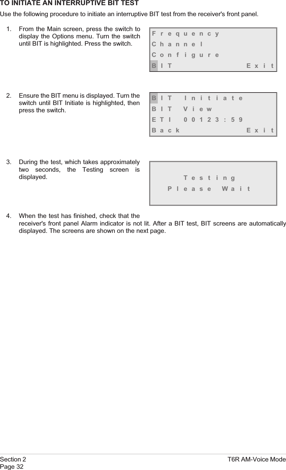 TO INITIATE AN INTERRUPTIVE BIT TESTUse the following procedure to initiate an interruptive BIT test from the receiver&apos;s front panel.1. From the Main screen, press the switch todisplay the Options menu. Turn the switchuntil BIT is highlighted. Press the switch.2. Ensure the BIT menu is displayed. Turn theswitch until BIT Initiate is highlighted, thenpress the switch.3. During the test, which takes approximatelytwo seconds, the Testing screen isdisplayed.4. When the test has finished, check that thereceiver&apos;s front panel Alarm indicator is not lit. After a BIT test, BIT screens are automaticallydisplayed. The screens are shown on the next page.Section 2 T6R AM-Voice ModePage 32FrequencyChanne lCon f i gu r eBIT Exi tBIT Ini t iateBIT ViewETI 00123:59Back Ex i tTest ingPl ease Wa i t