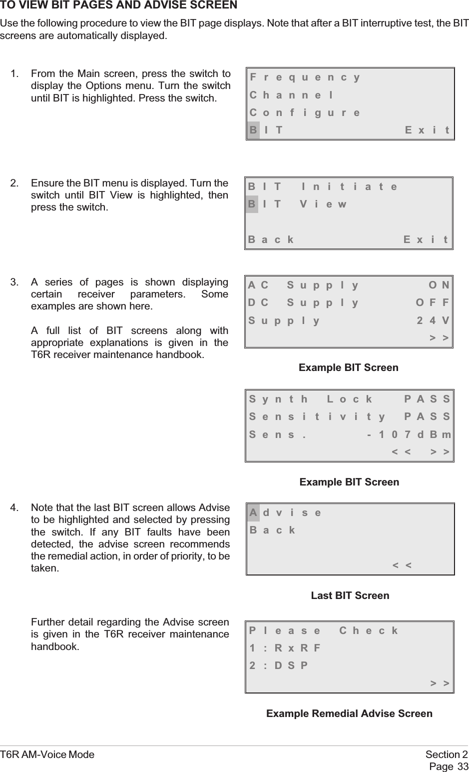 TO VIEW BIT PAGES AND ADVISE SCREENUse the following procedure to view the BIT page displays. Note that after a BIT interruptive test, the BITscreens are automatically displayed.1. From the Main screen, press the switch todisplay the Options menu. Turn the switchuntil BIT is highlighted. Press the switch.2. Ensure the BIT menu is displayed. Turn theswitch until BIT View is highlighted, thenpress the switch.3. A series of pages is shown displayingcertain receiver parameters. Someexamples are shown here.A full list of BIT screens along withappropriate explanations is given in theT6R receiver maintenance handbook.4. Note that the last BIT screen allows Adviseto be highlighted and selected by pressingthe switch. If any BIT faults have beendetected, the advise screen recommendsthe remedial action, in order of priority, to betaken.Further detail regarding the Advise screenis given in the T6R receiver maintenancehandbook.T6R AM-Voice Mode Section 2Page 33FrequencyChanne lCon f i gu r eBIT Exi tBIT Ini t iateBIT ViewBack Ex i tSyn t h Lock PASSSens i t i v i t y PASSSens . - 107dBm&lt;&lt; &gt;&gt;Example BIT ScreenAC Supp l y ONDC Supp l y OFFSupp l y 24V&gt;&gt;Example BIT ScreenAdviseBack&lt;&lt;Last BIT ScreenPl ease Check1 :RxRF2:DSP&gt;&gt;Example Remedial Advise Screen