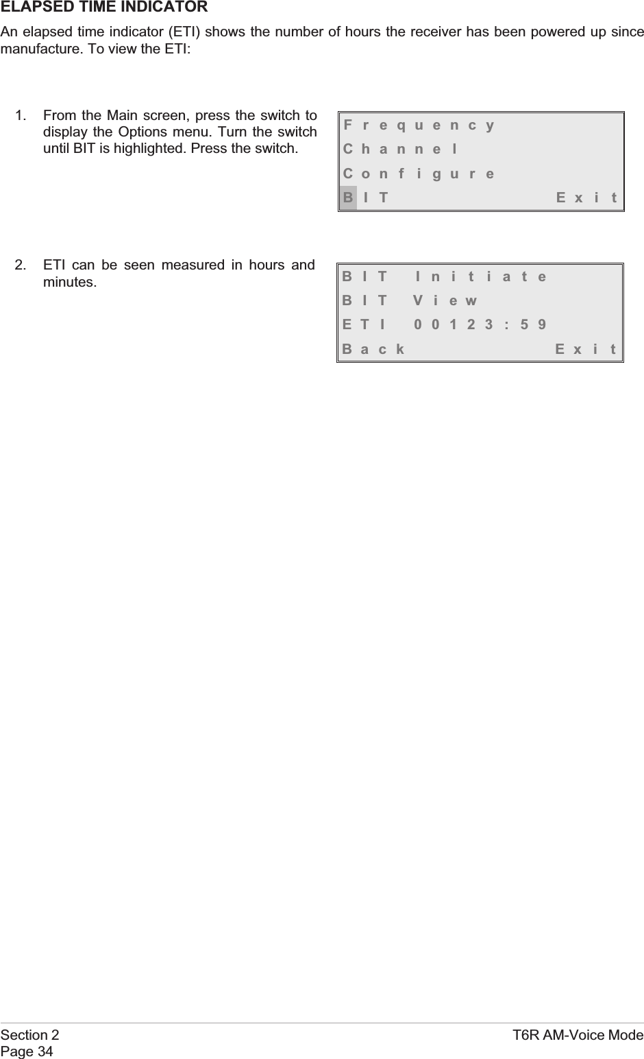 ELAPSED TIME INDICATORAn elapsed time indicator (ETI) shows the number of hours the receiver has been powered up sincemanufacture. To view the ETI:1. From the Main screen, press the switch todisplay the Options menu. Turn the switchuntil BIT is highlighted. Press the switch.2. ETI can be seen measured in hours andminutes.Section 2 T6R AM-Voice ModePage 34FrequencyChanne lCon f i gu r eBIT Exi tBIT Ini t iateBIT ViewETI 00123:59Back Ex i t