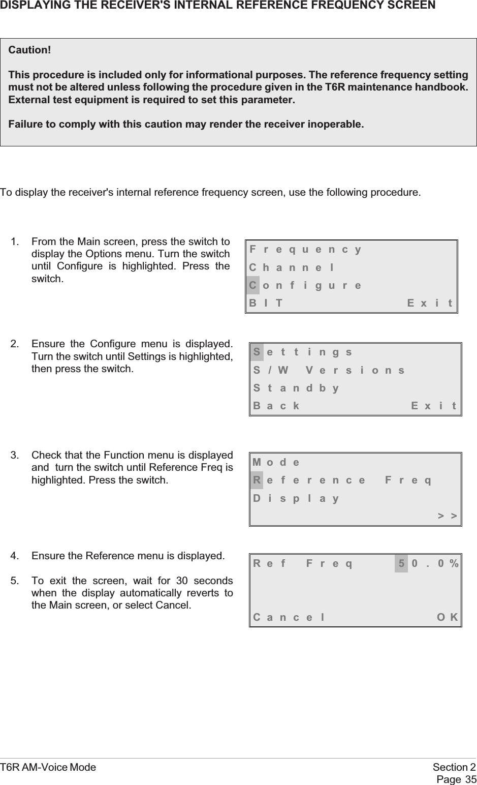 DISPLAYING THE RECEIVER&apos;S INTERNAL REFERENCE FREQUENCY SCREENTo display the receiver&apos;s internal reference frequency screen, use the following procedure.1. From the Main screen, press the switch todisplay the Options menu. Turn the switchuntil Configure is highlighted. Press theswitch.2. Ensure the Configure menu is displayed.Turn the switch until Settings is highlighted,then press the switch.3. Check that the Function menu is displayedand turn the switch until Reference Freq ishighlighted. Press the switch.4. Ensure the Reference menu is displayed.5. To exit the screen, wait for 30 secondswhen the display automatically reverts tothe Main screen, or select Cancel.T6R AM-Voice Mode Section 2Page 35Caution!This procedure is included only for informational purposes. The reference frequency settingmust not be altered unless following the procedure given in the T6R maintenance handbook.External test equipment is required to set this parameter.Failure to comply with this caution may render the receiver inoperable.FrequencyChanne lCon f i gu r eBIT Exi tSe t t i ngsS/W VersionsSt andbyBack Ex i tMod eReference FreqDisplay&gt;&gt;Ref Freq 50.0%Cance l OK