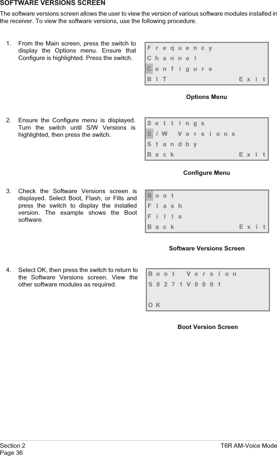 SOFTWARE VERSIONS SCREENThe software versions screen allows the user to view the version of various software modules installed inthe receiver. To view the software versions, use the following procedure.1. From the Main screen, press the switch todisplay the Options menu. Ensure thatConfigure is highlighted. Press the switch.2. Ensure the Configure menu is displayed.Turn the switch until S/W Versions ishighlighted, then press the switch.3. Check the Software Versions screen isdisplayed. Select Boot, Flash, or Fills andpress the switch to display the installedversion. The example shows the Bootsoftware.4. Select OK, then press the switch to return tothe Software Versions screen. View theother software modules as required.Section 2 T6R AM-Voice ModePage 36FrequencyChanne lCon f i gu r eBIT Exi tOptions MenuSe t t i ngsS/W VersionsSt andbyBack Ex i tConfigure MenuBoo tFlashFillsBack Ex i tSoftware Versions ScreenBoot VersionS0271V0001OKBoot Version Screen