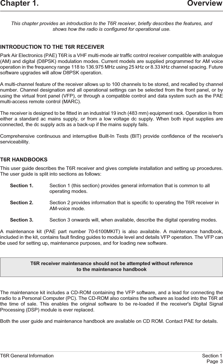 Chapter 1. OverviewThis chapter provides an introduction to the T6R receiver, briefly describes the features, andshows how the radio is configured for operational use.INTRODUCTION TO THE T6R RECEIVERPark Air Electronics (PAE) T6R is a VHF multi-mode air traffic control receiver compatible with analogue(AM) and digital (D8PSK) modulation modes. Current models are supplied programmed for AM voiceoperation in the frequency range 118 to 136.975 MHz using 25 kHz or 8.33 kHz channel spacing. Futuresoftware upgrades will allow D8PSK operation.A multi-channel feature of the receiver allows up to 100 channels to be stored, and recalled by channelnumber. Channel designation and all operational settings can be selected from the front panel, or byusing the virtual front panel (VFP), or through a compatible control and data system such as the PAEmulti-access remote control (MARC).The receiver is designed to be fitted in an industrial 19 inch (483 mm) equipment rack. Operation is fromeither a standard ac mains supply, or from a low voltage dc supply. When both input supplies areconnected, the dc supply acts as a back-up if the mains supply fails.Comprehensive continuous and interruptive Built-In Tests (BIT) provide confidence of the receiver&apos;sserviceability.T6R HANDBOOKSThis user guide describes the T6R receiver and gives complete installation and setting up procedures.The user guide is split into sections as follows:Section 1. Section 1 (this section) provides general information that is common to alloperating modes.Section 2. Section 2 provides information that is specific to operating the T6R receiver inAM-voice mode.Section 3. Section 3 onwards will, when available, describe the digital operating modes.A maintenance kit (PAE part number 70-6100MKIT) is also available. A maintenance handbook,included in the kit, contains fault finding guides to module level and details VFP operation. The VFP canbe used for setting up, maintenance purposes, and for loading new software.The maintenance kit includes a CD-ROM containing the VFP software, and a lead for connecting theradio to a Personal Computer (PC). The CD-ROM also contains the software as loaded into the T6R atthe time of sale. This enables the original software to be re-loaded if the receiver&apos;s Digital SignalProcessing (DSP) module is ever replaced.Both the user guide and maintenance handbook are available on CD ROM. Contact PAE for details.T6R General Information Section 1Page 3T6R receiver maintenance should not be attempted without referenceto the maintenance handbook