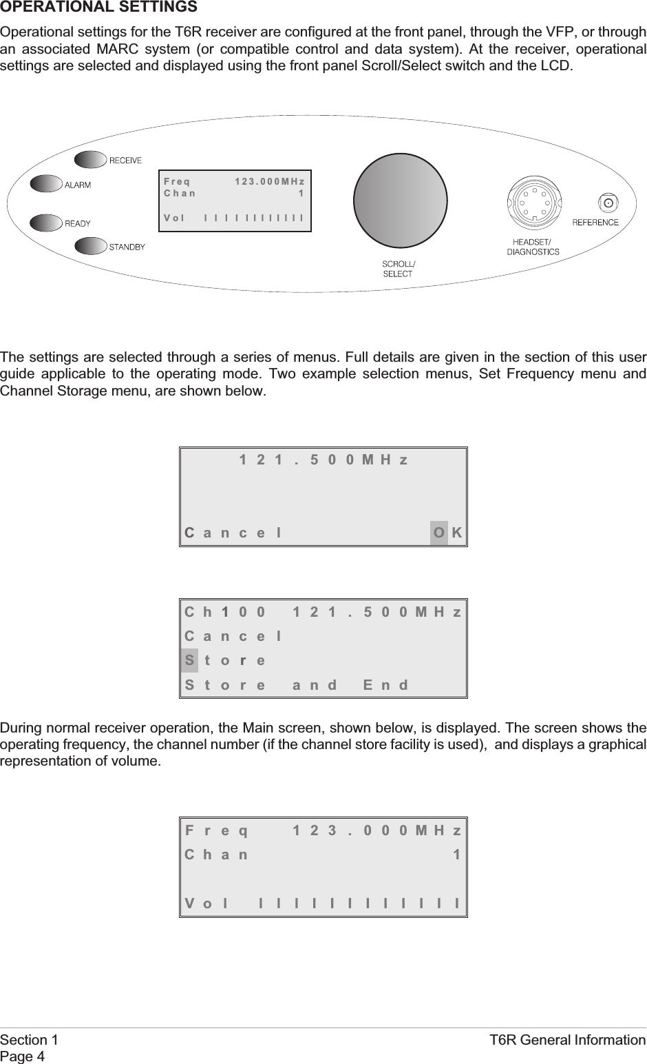OPERATIONAL SETTINGSOperational settings for the T6R receiver are configured at the front panel, through the VFP, or throughan associated MARC system (or compatible control and data system). At the receiver, operationalsettings are selected and displayed using the front panel Scroll/Select switch and the LCD.The settings are selected through a series of menus. Full details are given in the section of this userguide applicable to the operating mode. Two example selection menus, Set Frequency menu andChannel Storage menu, are shown below.121 . 500MHzCance l OKCh100 121 . 500MHzCance lStoreStore and EndDuring normal receiver operation, the Main screen, shown below, is displayed. The screen shows theoperating frequency, the channel number (if the channel store facility is used), and displays a graphicalrepresentation of volume.Freq 123 . 000MHzChan 1Vol lllIIIIIIIIISection 1 T6R General InformationPage 4Freq 123.000MHzChan 1Vol llllllllllll