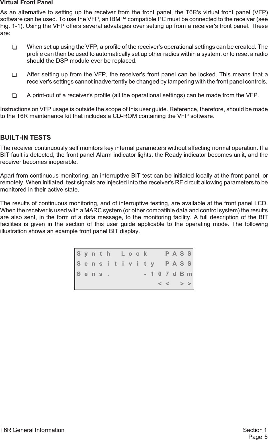 Virtual Front PanelAs an alternative to setting up the receiver from the front panel, the T6R&apos;s virtual front panel (VFP)software can be used. To use the VFP, an IBM™ compatible PC must be connected to the receiver (seeFig. 1-1). Using the VFP offers several advatages over setting up from a receiver&apos;s front panel. Theseare:qWhen set up using the VFP, a profile of the receiver&apos;s operational settings can be created. Theprofile can then be used to automatically set up other radios within a system, or to reset a radioshould the DSP module ever be replaced.qAfter setting up from the VFP, the receiver&apos;s front panel can be locked. This means that areceiver&apos;s settings cannot inadvertently be changed by tampering with the front panel controls.qA print-out of a receiver&apos;s profile (all the operational settings) can be made from the VFP.Instructions on VFP usage is outside the scope of this user guide. Reference, therefore, should be madeto the T6R maintenance kit that includes a CD-ROM containing the VFP software.BUILT-IN TESTSThe receiver continuously self monitors key internal parameters without affecting normal operation. If aBIT fault is detected, the front panel Alarm indicator lights, the Ready indicator becomes unlit, and thereceiver becomes inoperable.Apart from continuous monitoring, an interruptive BIT test can be initiated locally at the front panel, orremotely. When initiated, test signals are injected into the receiver&apos;s RF circuit allowing parameters to bemonitored in their active state.The results of continuous monitoring, and of interruptive testing, are available at the front panel LCD.When the receiver is used with a MARC system (or other compatible data and control system) the resultsare also sent, in the form of a data message, to the monitoring facility. A full description of the BITfacilities is given in the section of this user guide applicable to the operating mode. The followingillustration shows an example front panel BIT display.Syn t h Lock PASSSens i t i v i t y PASSSens . - 107dBm&lt;&lt; &gt;&gt;T6R General Information Section 1Page 5