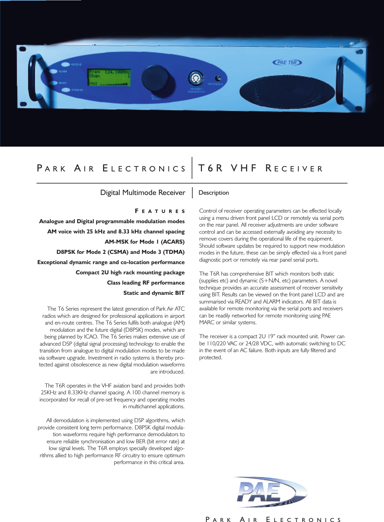 PARK AIR ELECTRONICS T6R VHF RECEIVERDescriptionDigital Multimode ReceiverPARK AIR ELECTRONICSFEATURESAnalogue and Digital programmable modulation modesAM voice with 25 kHz and 8.33 kHz channel spacingAM-MSK for Mode 1 (ACARS) D8PSK for Mode 2 (CSMA) and Mode 3 (TDMA)Exceptional dynamic range and co-location performance Compact 2U high rack mounting packageClass leading RF performanceStatic and dynamic BITThe T6 Series represent the latest generation of Park Air ATCradios which are designed for professional applications in airportand en-route centres. The T6 Series fulfils both analogue (AM)modulation and the future digital (D8PSK) modes, which arebeing planned by ICAO. The T6 Series makes extensive use ofadvanced DSP (digital signal processing) technology to enable thetransition from analogue to digital modulation modes to be madevia software upgrade. Investment in radio systems is thereby pro-tected against obsolescence as new digital modulation waveformsare introduced. The T6R operates in the VHF aviation band and provides both25KHz and 8.33KHz channel spacing. A 100 channel memory isincorporated for recall of pre-set frequency and operating modesin multichannel applications. All demodulation is implemented using DSP algorithms, whichprovide consistent long term performance. D8PSK digital modula-tion waveforms require high performance demodulators toensure reliable synchronisation and low BER (bit error rate) atlow signal levels. The T6R employs specially developed algo-rithms allied to high performance RF circuitry to ensure optimumperformance in this critical area. Control of receiver operating parameters can be effected locallyusing a menu driven front panel LCD or remotely via serial portson the rear panel. All receiver adjustments are under softwarecontrol and can be accessed externally avoiding any necessity toremove covers during the operational life of the equipment.Should software updates be required to support new modulationmodes in the future, these can be simply effected via a front paneldiagnostic port or remotely via rear panel serial ports.The T6R has comprehensive BIT which monitors both static(supplies etc) and dynamic (S+N/N, etc) parameters. A noveltechnique provides an accurate assessment of receiver sensitivityusing BIT. Results can be viewed on the front panel LCD and aresummarised via READY and ALARM indicators. All BIT data isavailable for remote monitoring via the serial ports and receiverscan be readily networked for remote monitoring using PAEMARC or similar systems.The receiver is a compact 2U 19” rack mounted unit. Power canbe 110/220 VAC or 24/28 VDC, with automatic switching to DCin the event of an AC failure. Both inputs are fully filtered andprotected. 