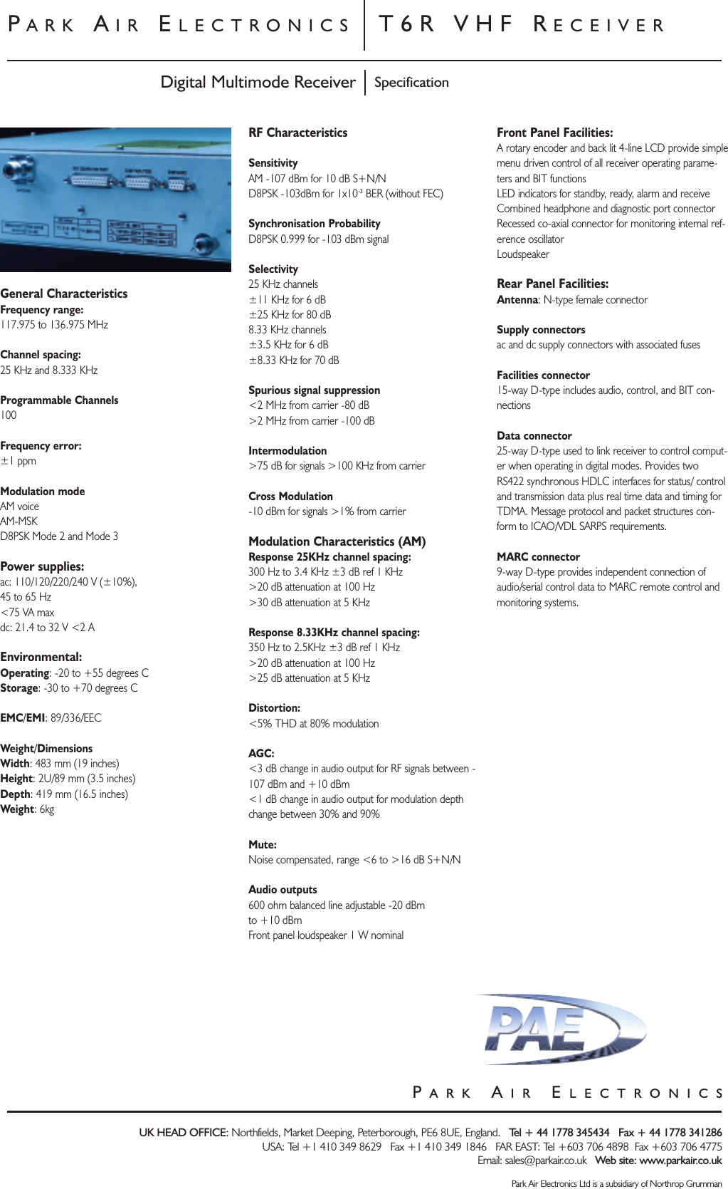 SpecificationDigital Multimode ReceiverPARK AIR ELECTRONICS T6R VHF RECEIVERUK HEAD OFFICE: Northfields, Market Deeping, Peterborough, PE6 8UE, England.   Tel + 44 1778 345434   Fax + 44 1778 341286USA: Tel +1 410 349 8629   Fax +1 410 349 1846   FAR EAST: Tel +603 706 4898  Fax +603 706 4775Email: sales@parkair.co.uk   Web site: www.parkair.co.ukPark Air Electronics Ltd is a subsidiary of Northrop GrummanPARK AIR ELECTRONICSGeneral CharacteristicsFrequency range:117.975 to 136.975 MHzChannel spacing:25 KHz and 8.333 KHz Programmable Channels100Frequency error:±1 ppm Modulation modeAM voiceAM-MSKD8PSK Mode 2 and Mode 3Power supplies:ac: 110/120/220/240 V (±10%),45 to 65 Hz&lt;75 VA maxdc: 21.4 to 32 V &lt;2 AEnvironmental:Operating: -20 to +55 degrees CStorage: -30 to +70 degrees CEMC/EMI: 89/336/EECWeight/DimensionsWidth: 483 mm (19 inches)Height: 2U/89 mm (3.5 inches)Depth: 419 mm (16.5 inches)Weight: 6kgRF CharacteristicsSensitivityAM -107 dBm for 10 dB S+N/ND8PSK -103dBm for 1x10-3 BER (without FEC)Synchronisation ProbabilityD8PSK 0.999 for -103 dBm signalSelectivity25 KHz channels±11 KHz for 6 dB±25 KHz for 80 dB8.33 KHz channels±3.5 KHz for 6 dB±8.33 KHz for 70 dBSpurious signal suppression&lt;2 MHz from carrier -80 dB&gt;2 MHz from carrier -100 dBIntermodulation&gt;75 dB for signals &gt;100 KHz from carrierCross Modulation-10 dBm for signals &gt;1% from carrierModulation Characteristics (AM)Response 25KHz channel spacing:300 Hz to 3.4 KHz ±3 dB ref 1 KHz&gt;20 dB attenuation at 100 Hz&gt;30 dB attenuation at 5 KHzResponse 8.33KHz channel spacing:350 Hz to 2.5KHz ±3 dB ref 1 KHz&gt;20 dB attenuation at 100 Hz&gt;25 dB attenuation at 5 KHzDistortion:&lt;5% THD at 80% modulationAGC:&lt;3 dB change in audio output for RF signals between -107 dBm and +10 dBm&lt;1 dB change in audio output for modulation depthchange between 30% and 90%Mute: Noise compensated, range &lt;6 to &gt;16 dB S+N/NAudio outputs600 ohm balanced line adjustable -20 dBmto +10 dBm Front panel loudspeaker 1 W nominal Front Panel Facilities:A rotary encoder and back lit 4-line LCD provide simplemenu driven control of all receiver operating parame-ters and BIT functionsLED indicators for standby, ready, alarm and receiveCombined headphone and diagnostic port connectorRecessed co-axial connector for monitoring internal ref-erence oscillatorLoudspeakerRear Panel Facilities:Antenna: N-type female connectorSupply connectorsac and dc supply connectors with associated fusesFacilities connector15-way D-type includes audio, control, and BIT con-nectionsData connector25-way D-type used to link receiver to control comput-er when operating in digital modes. Provides twoRS422 synchronous HDLC interfaces for status/ controland transmission data plus real time data and timing forTDMA. Message protocol and packet structures con-form to ICAO/VDL SARPS requirements.MARC connector9-way D-type provides independent connection ofaudio/serial control data to MARC remote control andmonitoring systems.