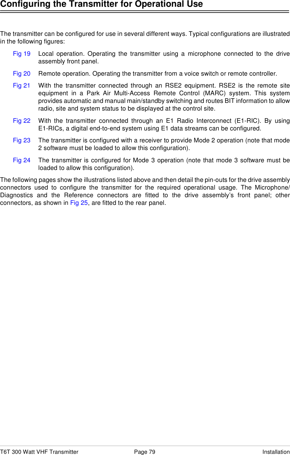T6T 300 Watt VHF Transmitter Page 79 InstallationConfiguring the Transmitter for Operational UseThe transmitter can be configured for use in several different ways. Typical configurations are illustratedin the following figures:Fig 19 Local operation. Operating the transmitter using a microphone connected to the driveassembly front panel.Fig 20 Remote operation. Operating the transmitter from a voice switch or remote controller.Fig 21 With the transmitter connected through an RSE2 equipment. RSE2 is the remote siteequipment in a Park Air Multi-Access Remote Control (MARC) system. This systemprovides automatic and manual main/standby switching and routes BIT information to allowradio, site and system status to be displayed at the control site.Fig 22 With the transmitter connected through an E1 Radio Interconnect (E1-RIC). By usingE1-RICs, a digital end-to-end system using E1 data streams can be configured.Fig 23 The transmitter is configured with a receiver to provide Mode 2 operation (note that mode2 software must be loaded to allow this configuration).Fig 24 The transmitter is configured for Mode 3 operation (note that mode 3 software must beloaded to allow this configuration).The following pages show the illustrations listed above and then detail the pin-outs for the drive assemblyconnectors used to configure the transmitter for the required operational usage. The Microphone/Diagnostics and the Reference connectors are fitted to the drive assembly’s front panel; otherconnectors, as shown in Fig 25, are fitted to the rear panel.