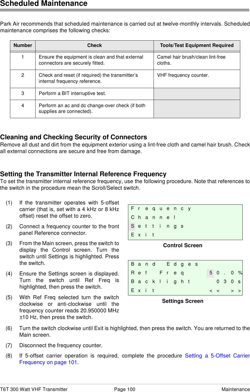T6T 300 Watt VHF Transmitter Page 100 MaintenanceScheduled MaintenancePark Air recommends that scheduled maintenance is carried out at twelve-monthly intervals. Scheduledmaintenance comprises the following checks:Cleaning and Checking Security of ConnectorsRemove all dust and dirt from the equipment exterior using a lint-free cloth and camel hair brush. Checkall external connections are secure and free from damage.Setting the Transmitter Internal Reference FrequencyTo set the transmitter internal reference frequency, use the following procedure. Note that references tothe switch in the procedure mean the Scroll/Select switch.(6) Turn the switch clockwise until Exit is highlighted, then press the switch. You are returned to theMain screen. (7) Disconnect the frequency counter.(8) If 5-offset carrier operation is required, complete the procedure Setting a 5-Offset CarrierFrequency on page 101. Number Check Tools/Test Equipment Required1 Ensure the equipment is clean and that external connectors are securely fitted.Camel hair brush/clean lint-free cloths.2 Check and reset (if required) the transmitter’s internal frequency reference.VHF frequency counter.3 Perform a BIT interruptive test.4 Perform an ac and dc change-over check (if both supplies are connected).Control ScreenSettings ScreenFr equencyChannelS e t t i n g sE x i tB a n d E d g e sR e f F r e q 5 0 . 0 %B a c k l i g h t 0 3 0 sE x i t &lt; &lt; &gt; &gt;(1) If the transmitter operates with 5-offsetcarrier (that is, set with a 4 kHz or 8 kHzoffset) reset the offset to zero.(2) Connect a frequency counter to the frontpanel Reference connector.(3) From the Main screen, press the switch todisplay the Control screen. Turn theswitch until Settings is highlighted. Pressthe switch.(4) Ensure the Settings screen is displayed.Turn the switch until Ref Freq ishighlighted, then press the switch.(5) With Ref Freq selected turn the switchclockwise or anti-clockwise until thefrequency counter reads 20.950000 MHz±10 Hz, then press the switch.