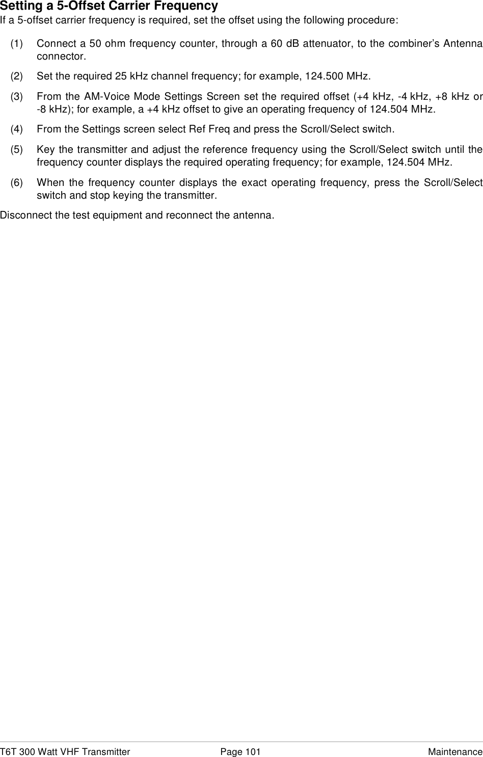 T6T 300 Watt VHF Transmitter Page 101 MaintenanceSetting a 5-Offset Carrier FrequencyIf a 5-offset carrier frequency is required, set the offset using the following procedure:(1) Connect a 50 ohm frequency counter, through a 60 dB attenuator, to the combiner’s Antennaconnector.(2) Set the required 25 kHz channel frequency; for example, 124.500 MHz.(3) From the AM-Voice Mode Settings Screen set the required offset (+4 kHz, -4 kHz, +8 kHz or-8 kHz); for example, a +4 kHz offset to give an operating frequency of 124.504 MHz.(4) From the Settings screen select Ref Freq and press the Scroll/Select switch.(5) Key the transmitter and adjust the reference frequency using the Scroll/Select switch until thefrequency counter displays the required operating frequency; for example, 124.504 MHz.(6) When the frequency counter displays the exact operating frequency, press the Scroll/Selectswitch and stop keying the transmitter.Disconnect the test equipment and reconnect the antenna.