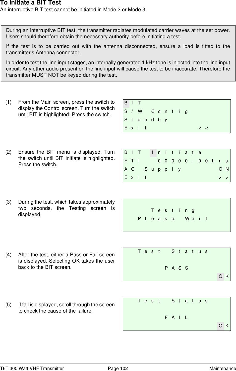 T6T 300 Watt VHF Transmitter Page 102 MaintenanceTo Initiate a BIT TestAn interruptive BIT test cannot be initiated in Mode 2 or Mode 3.(1) From the Main screen, press the switch todisplay the Control screen. Turn the switchuntil BIT is highlighted. Press the switch.(2) Ensure the BIT menu is displayed. Turnthe switch until BIT Initiate is highlighted.Press the switch.(3) During the test, which takes approximatelytwo seconds, the Testing screen isdisplayed.(4) After the test, either a Pass or Fail screenis displayed. Selecting OK takes the userback to the BIT screen.(5) If fail is displayed, scroll through the screento check the cause of the failure.During an interruptive BIT test, the transmitter radiates modulated carrier waves at the set power.Users should therefore obtain the necessary authority before initiating a test.If the test is to be carried out with the antenna disconnected, ensure a load is fitted to thetransmitter’s Antenna connector.In order to test the line input stages, an internally generated 1 kHz tone is injected into the line inputcircuit. Any other audio present on the line input will cause the test to be inaccurate. Therefore thetransmitter MUST NOT be keyed during the test.B I TS / W C o n f i gSt andbyE x i t &lt; &lt;B I T I n i t i a t eE T I 0 0 0 0 0 : 0 0 h r sA C S u p p l y O NE x i t &gt; &gt;T e s t i n gP l e a s e W a i tT e s t S t a t u sP A S SO KT e s t S t a t u sF A I LO K