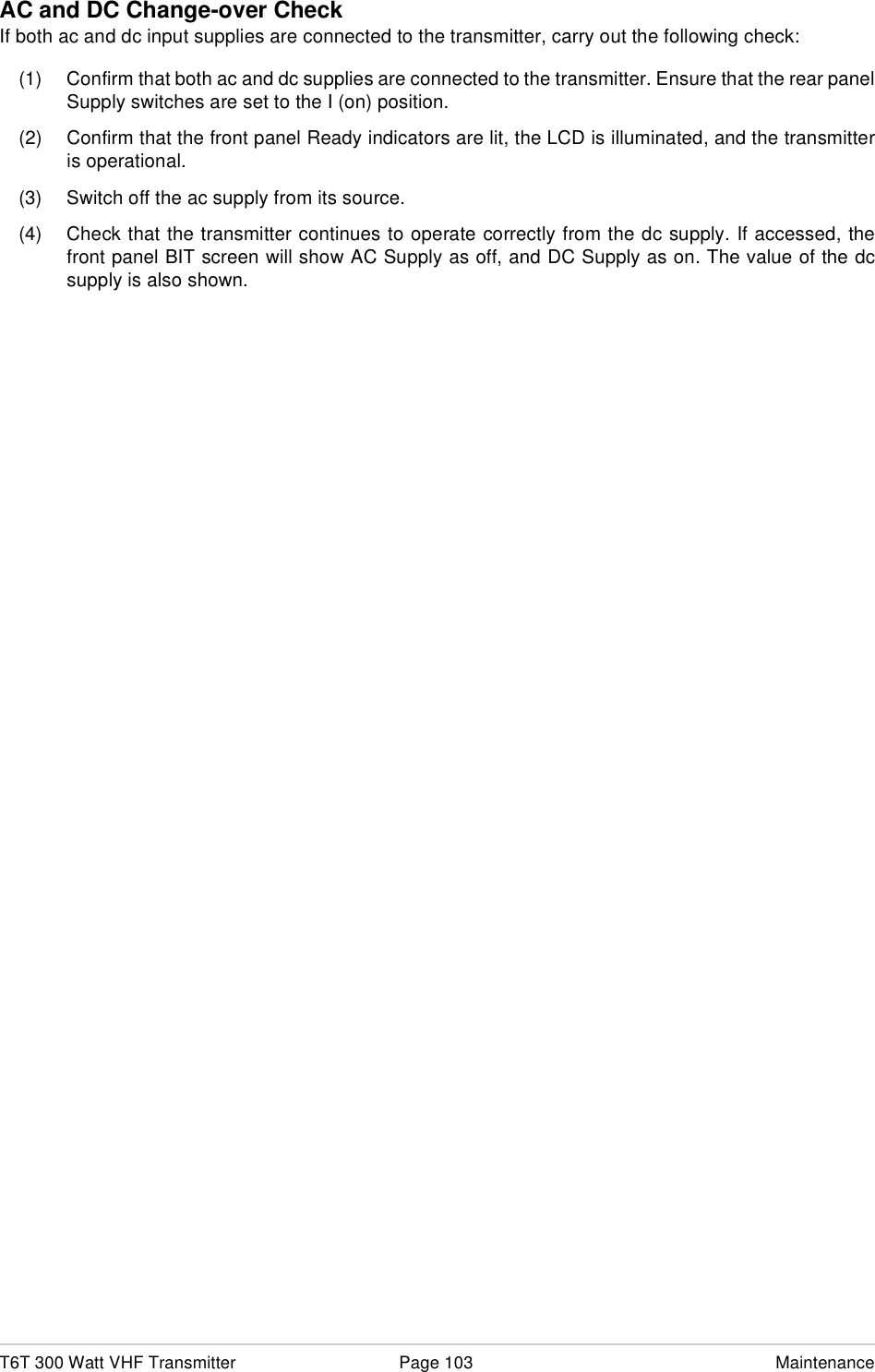 T6T 300 Watt VHF Transmitter Page 103 MaintenanceAC and DC Change-over CheckIf both ac and dc input supplies are connected to the transmitter, carry out the following check:(1) Confirm that both ac and dc supplies are connected to the transmitter. Ensure that the rear panelSupply switches are set to the I (on) position.(2) Confirm that the front panel Ready indicators are lit, the LCD is illuminated, and the transmitteris operational.(3) Switch off the ac supply from its source.(4) Check that the transmitter continues to operate correctly from the dc supply. If accessed, thefront panel BIT screen will show AC Supply as off, and DC Supply as on. The value of the dcsupply is also shown.