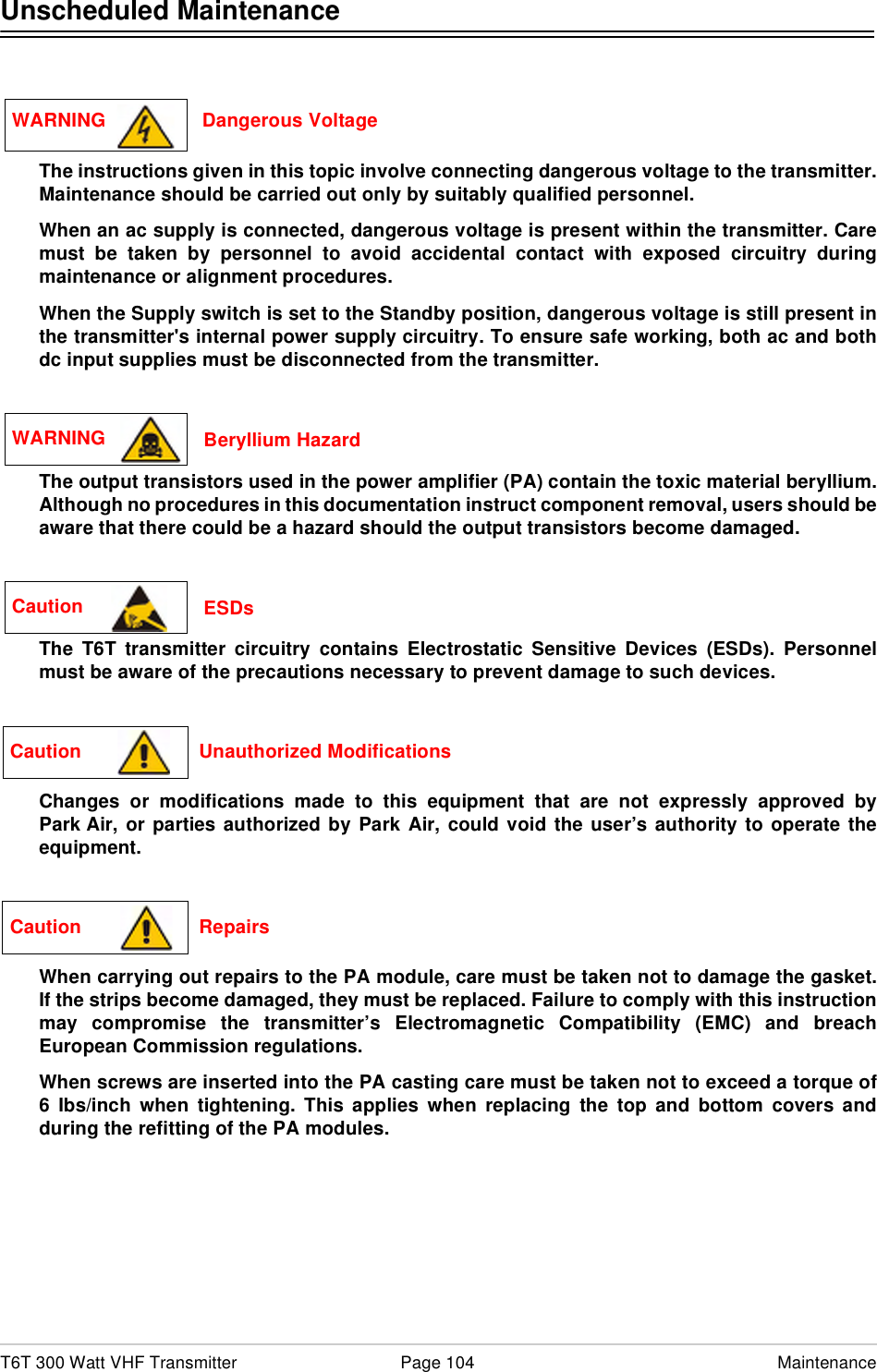 T6T 300 Watt VHF Transmitter Page 104 MaintenanceUnscheduled MaintenanceThe instructions given in this topic involve connecting dangerous voltage to the transmitter.Maintenance should be carried out only by suitably qualified personnel.When an ac supply is connected, dangerous voltage is present within the transmitter. Caremust be taken by personnel to avoid accidental contact with exposed circuitry duringmaintenance or alignment procedures.When the Supply switch is set to the Standby position, dangerous voltage is still present inthe transmitter&apos;s internal power supply circuitry. To ensure safe working, both ac and bothdc input supplies must be disconnected from the transmitter.The output transistors used in the power amplifier (PA) contain the toxic material beryllium.Although no procedures in this documentation instruct component removal, users should beaware that there could be a hazard should the output transistors become damaged.The T6T transmitter circuitry contains Electrostatic Sensitive Devices (ESDs). Personnelmust be aware of the precautions necessary to prevent damage to such devices. Changes or modifications made to this equipment that are not expressly approved byPark Air, or parties authorized by Park Air, could void the user’s authority to operate theequipment.When carrying out repairs to the PA module, care must be taken not to damage the gasket.If the strips become damaged, they must be replaced. Failure to comply with this instructionmay compromise the transmitter’s Electromagnetic Compatibility (EMC) and breachEuropean Commission regulations.When screws are inserted into the PA casting care must be taken not to exceed a torque of6 Ibs/inch when tightening. This applies when replacing the top and bottom covers andduring the refitting of the PA modules.WARNING                  Dangerous VoltageWARNING  Beryllium HazardCaution  ESDsCaution                      Unauthorized ModificationsCaution                      Repairs