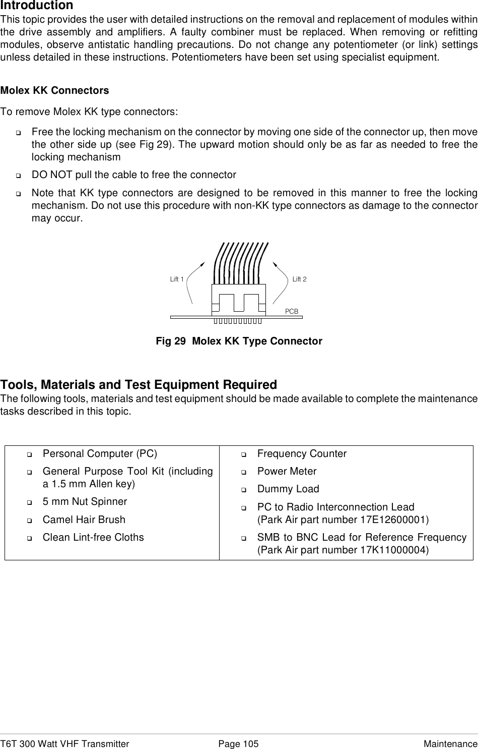 T6T 300 Watt VHF Transmitter Page 105 MaintenanceIntroductionThis topic provides the user with detailed instructions on the removal and replacement of modules withinthe drive assembly and amplifiers. A faulty combiner must be replaced. When removing or refittingmodules, observe antistatic handling precautions. Do not change any potentiometer (or link) settingsunless detailed in these instructions. Potentiometers have been set using specialist equipment.Molex KK ConnectorsTo remove Molex KK type connectors:❑Free the locking mechanism on the connector by moving one side of the connector up, then movethe other side up (see Fig 29). The upward motion should only be as far as needed to free thelocking mechanism❑DO NOT pull the cable to free the connector❑Note that KK type connectors are designed to be removed in this manner to free the lockingmechanism. Do not use this procedure with non-KK type connectors as damage to the connectormay occur.Fig 29  Molex KK Type ConnectorTools, Materials and Test Equipment RequiredThe following tools, materials and test equipment should be made available to complete the maintenancetasks described in this topic.❑Personal Computer (PC)❑General Purpose Tool Kit (includinga 1.5 mm Allen key)❑5 mm Nut Spinner❑Camel Hair Brush❑Clean Lint-free Cloths❑Frequency Counter❑Power Meter❑Dummy Load❑PC to Radio Interconnection Lead(Park Air part number 17E12600001)❑SMB to BNC Lead for Reference Frequency(Park Air part number 17K11000004)Lift 2Lift 1PCB