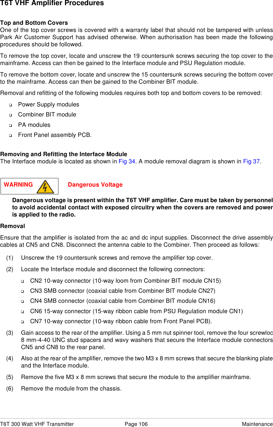 T6T 300 Watt VHF Transmitter Page 106 MaintenanceT6T VHF Amplifier ProceduresTop and Bottom CoversOne of the top cover screws is covered with a warranty label that should not be tampered with unlessPark Air Customer Support has advised otherwise. When authorisation has been made the followingprocedures should be followed.To remove the top cover, locate and unscrew the 19 countersunk screws securing the top cover to themainframe. Access can then be gained to the Interface module and PSU Regulation module.To remove the bottom cover, locate and unscrew the 15 countersunk screws securing the bottom coverto the mainframe. Access can then be gained to the Combiner BIT module.Removal and refitting of the following modules requires both top and bottom covers to be removed:❑Power Supply modules❑Combiner BIT module❑PA modules❑Front Panel assembly PCB.Removing and Refitting the Interface ModuleThe Interface module is located as shown in Fig 34. A module removal diagram is shown in Fig 37.Dangerous voltage is present within the T6T VHF amplifier. Care must be taken by personnelto avoid accidental contact with exposed circuitry when the covers are removed and poweris applied to the radio.RemovalEnsure that the amplifier is isolated from the ac and dc input supplies. Disconnect the drive assemblycables at CN5 and CN8. Disconnect the antenna cable to the Combiner. Then proceed as follows:(1) Unscrew the 19 countersunk screws and remove the amplifier top cover.(2) Locate the Interface module and disconnect the following connectors:❑CN2 10-way connector (10-way loom from Combiner BIT module CN15)❑CN3 SMB connector (coaxial cable from Combiner BIT module CN27)❑CN4 SMB connector (coaxial cable from Combiner BIT module CN16)❑CN6 15-way connector (15-way ribbon cable from PSU Regulation module CN1)❑CN7 10-way connector (10-way ribbon cable from Front Panel PCB).(3) Gain access to the rear of the amplifier. Using a 5 mm nut spinner tool, remove the four screwloc8 mm-4-40 UNC stud spacers and wavy washers that secure the Interface module connectorsCN5 and CN8 to the rear panel.(4) Also at the rear of the amplifier, remove the two M3 x 8 mm screws that secure the blanking plateand the Interface module.(5) Remove the five M3 x 8 mm screws that secure the module to the amplifier mainframe.(6) Remove the module from the chassis. WARNING                     Dangerous Voltage