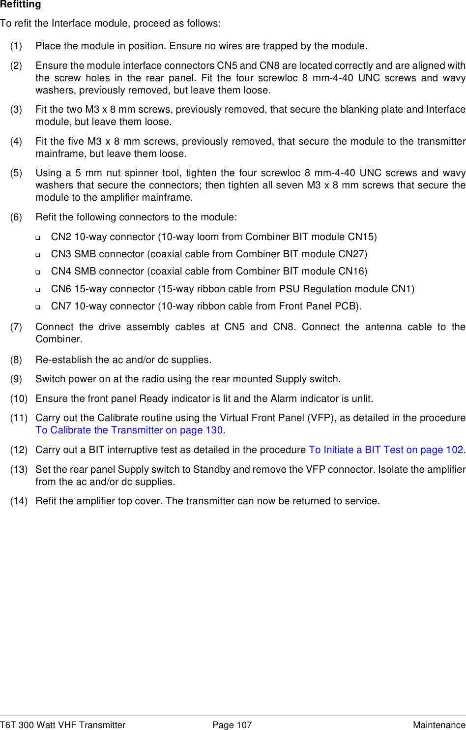 T6T 300 Watt VHF Transmitter Page 107 MaintenanceRefittingTo refit the Interface module, proceed as follows:(1) Place the module in position. Ensure no wires are trapped by the module.(2) Ensure the module interface connectors CN5 and CN8 are located correctly and are aligned withthe screw holes in the rear panel. Fit the four screwloc 8 mm-4-40 UNC screws and wavywashers, previously removed, but leave them loose.(3) Fit the two M3 x 8 mm screws, previously removed, that secure the blanking plate and Interfacemodule, but leave them loose.(4) Fit the five M3 x 8 mm screws, previously removed, that secure the module to the transmittermainframe, but leave them loose.(5) Using a 5 mm nut spinner tool, tighten the four screwloc 8 mm-4-40 UNC screws and wavywashers that secure the connectors; then tighten all seven M3 x 8 mm screws that secure themodule to the amplifier mainframe.(6) Refit the following connectors to the module:❑CN2 10-way connector (10-way loom from Combiner BIT module CN15)❑CN3 SMB connector (coaxial cable from Combiner BIT module CN27)❑CN4 SMB connector (coaxial cable from Combiner BIT module CN16)❑CN6 15-way connector (15-way ribbon cable from PSU Regulation module CN1)❑CN7 10-way connector (10-way ribbon cable from Front Panel PCB).(7) Connect the drive assembly cables at CN5 and CN8. Connect the antenna cable to theCombiner.(8) Re-establish the ac and/or dc supplies.(9) Switch power on at the radio using the rear mounted Supply switch.(10) Ensure the front panel Ready indicator is lit and the Alarm indicator is unlit.(11) Carry out the Calibrate routine using the Virtual Front Panel (VFP), as detailed in the procedureTo Calibrate the Transmitter on page 130.(12) Carry out a BIT interruptive test as detailed in the procedure To Initiate a BIT Test on page 102.(13) Set the rear panel Supply switch to Standby and remove the VFP connector. Isolate the amplifierfrom the ac and/or dc supplies.(14) Refit the amplifier top cover. The transmitter can now be returned to service.