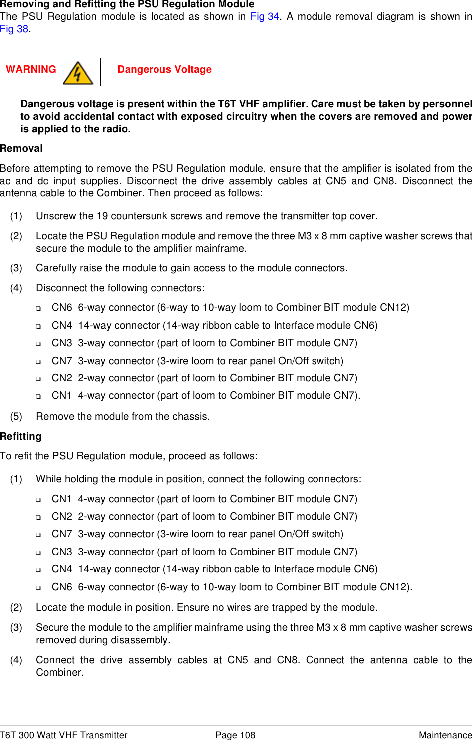 T6T 300 Watt VHF Transmitter Page 108 MaintenanceRemoving and Refitting the PSU Regulation ModuleThe PSU Regulation module is located as shown in Fig 34. A module removal diagram is shown inFig 38.Dangerous voltage is present within the T6T VHF amplifier. Care must be taken by personnelto avoid accidental contact with exposed circuitry when the covers are removed and poweris applied to the radio.RemovalBefore attempting to remove the PSU Regulation module, ensure that the amplifier is isolated from theac and dc input supplies. Disconnect the drive assembly cables at CN5 and CN8. Disconnect theantenna cable to the Combiner. Then proceed as follows:(1) Unscrew the 19 countersunk screws and remove the transmitter top cover.(2) Locate the PSU Regulation module and remove the three M3 x 8 mm captive washer screws thatsecure the module to the amplifier mainframe.(3) Carefully raise the module to gain access to the module connectors.(4) Disconnect the following connectors:❑CN6  6-way connector (6-way to 10-way loom to Combiner BIT module CN12)❑CN4  14-way connector (14-way ribbon cable to Interface module CN6)❑CN3  3-way connector (part of loom to Combiner BIT module CN7)❑CN7  3-way connector (3-wire loom to rear panel On/Off switch)❑CN2  2-way connector (part of loom to Combiner BIT module CN7)❑CN1  4-way connector (part of loom to Combiner BIT module CN7).(5) Remove the module from the chassis. RefittingTo refit the PSU Regulation module, proceed as follows:(1) While holding the module in position, connect the following connectors:❑CN1  4-way connector (part of loom to Combiner BIT module CN7)❑CN2  2-way connector (part of loom to Combiner BIT module CN7)❑CN7  3-way connector (3-wire loom to rear panel On/Off switch)❑CN3  3-way connector (part of loom to Combiner BIT module CN7)❑CN4  14-way connector (14-way ribbon cable to Interface module CN6)❑CN6  6-way connector (6-way to 10-way loom to Combiner BIT module CN12).(2) Locate the module in position. Ensure no wires are trapped by the module.(3) Secure the module to the amplifier mainframe using the three M3 x 8 mm captive washer screwsremoved during disassembly.(4) Connect the drive assembly cables at CN5 and CN8. Connect the antenna cable to theCombiner.WARNING                     Dangerous Voltage