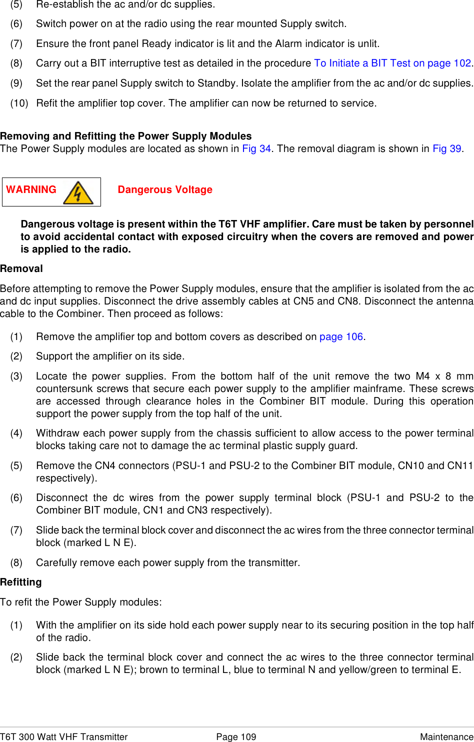 T6T 300 Watt VHF Transmitter Page 109 Maintenance(5) Re-establish the ac and/or dc supplies.(6) Switch power on at the radio using the rear mounted Supply switch.(7) Ensure the front panel Ready indicator is lit and the Alarm indicator is unlit.(8) Carry out a BIT interruptive test as detailed in the procedure To Initiate a BIT Test on page 102.(9) Set the rear panel Supply switch to Standby. Isolate the amplifier from the ac and/or dc supplies.(10) Refit the amplifier top cover. The amplifier can now be returned to service.Removing and Refitting the Power Supply ModulesThe Power Supply modules are located as shown in Fig 34. The removal diagram is shown in Fig 39.Dangerous voltage is present within the T6T VHF amplifier. Care must be taken by personnelto avoid accidental contact with exposed circuitry when the covers are removed and poweris applied to the radio.RemovalBefore attempting to remove the Power Supply modules, ensure that the amplifier is isolated from the acand dc input supplies. Disconnect the drive assembly cables at CN5 and CN8. Disconnect the antennacable to the Combiner. Then proceed as follows:(1) Remove the amplifier top and bottom covers as described on page 106.(2) Support the amplifier on its side. (3) Locate the power supplies. From the bottom half of the unit remove the two M4 x 8 mmcountersunk screws that secure each power supply to the amplifier mainframe. These screwsare accessed through clearance holes in the Combiner BIT module. During this operationsupport the power supply from the top half of the unit.(4) Withdraw each power supply from the chassis sufficient to allow access to the power terminalblocks taking care not to damage the ac terminal plastic supply guard.(5) Remove the CN4 connectors (PSU-1 and PSU-2 to the Combiner BIT module, CN10 and CN11respectively).(6) Disconnect the dc wires from the power supply terminal block (PSU-1 and PSU-2 to theCombiner BIT module, CN1 and CN3 respectively).(7) Slide back the terminal block cover and disconnect the ac wires from the three connector terminalblock (marked L N E).(8) Carefully remove each power supply from the transmitter.RefittingTo refit the Power Supply modules:(1) With the amplifier on its side hold each power supply near to its securing position in the top halfof the radio.(2) Slide back the terminal block cover and connect the ac wires to the three connector terminalblock (marked L N E); brown to terminal L, blue to terminal N and yellow/green to terminal E.WARNING                     Dangerous Voltage