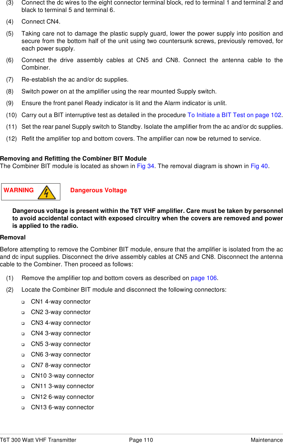 T6T 300 Watt VHF Transmitter Page 110 Maintenance(3) Connect the dc wires to the eight connector terminal block, red to terminal 1 and terminal 2 andblack to terminal 5 and terminal 6.(4) Connect CN4.(5) Taking care not to damage the plastic supply guard, lower the power supply into position andsecure from the bottom half of the unit using two countersunk screws, previously removed, foreach power supply.(6) Connect the drive assembly cables at CN5 and CN8. Connect the antenna cable to theCombiner.(7) Re-establish the ac and/or dc supplies.(8) Switch power on at the amplifier using the rear mounted Supply switch.(9) Ensure the front panel Ready indicator is lit and the Alarm indicator is unlit.(10) Carry out a BIT interruptive test as detailed in the procedure To Initiate a BIT Test on page 102.(11) Set the rear panel Supply switch to Standby. Isolate the amplifier from the ac and/or dc supplies.(12) Refit the amplifier top and bottom covers. The amplifier can now be returned to service.Removing and Refitting the Combiner BIT ModuleThe Combiner BIT module is located as shown in Fig 34. The removal diagram is shown in Fig 40.Dangerous voltage is present within the T6T VHF amplifier. Care must be taken by personnelto avoid accidental contact with exposed circuitry when the covers are removed and poweris applied to the radio.RemovalBefore attempting to remove the Combiner BIT module, ensure that the amplifier is isolated from the acand dc input supplies. Disconnect the drive assembly cables at CN5 and CN8. Disconnect the antennacable to the Combiner. Then proceed as follows:(1) Remove the amplifier top and bottom covers as described on page 106.(2) Locate the Combiner BIT module and disconnect the following connectors:❑CN1 4-way connector❑CN2 3-way connector❑CN3 4-way connector❑CN4 3-way connector❑CN5 3-way connector❑CN6 3-way connector❑CN7 8-way connector❑CN10 3-way connector❑CN11 3-way connector❑CN12 6-way connector❑CN13 6-way connectorWARNING                     Dangerous Voltage