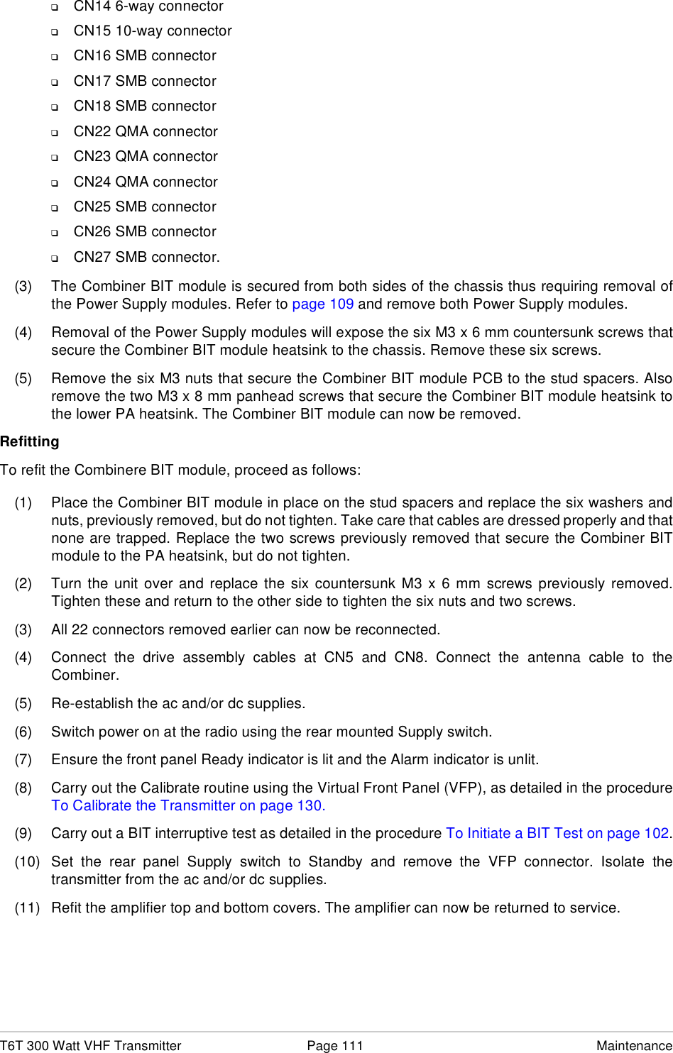 T6T 300 Watt VHF Transmitter Page 111 Maintenance❑CN14 6-way connector❑CN15 10-way connector❑CN16 SMB connector❑CN17 SMB connector❑CN18 SMB connector❑CN22 QMA connector❑CN23 QMA connector❑CN24 QMA connector❑CN25 SMB connector❑CN26 SMB connector❑CN27 SMB connector.(3) The Combiner BIT module is secured from both sides of the chassis thus requiring removal ofthe Power Supply modules. Refer to page 109 and remove both Power Supply modules.(4) Removal of the Power Supply modules will expose the six M3 x 6 mm countersunk screws thatsecure the Combiner BIT module heatsink to the chassis. Remove these six screws.(5) Remove the six M3 nuts that secure the Combiner BIT module PCB to the stud spacers. Alsoremove the two M3 x 8 mm panhead screws that secure the Combiner BIT module heatsink tothe lower PA heatsink. The Combiner BIT module can now be removed.RefittingTo refit the Combinere BIT module, proceed as follows:(1) Place the Combiner BIT module in place on the stud spacers and replace the six washers andnuts, previously removed, but do not tighten. Take care that cables are dressed properly and thatnone are trapped. Replace the two screws previously removed that secure the Combiner BITmodule to the PA heatsink, but do not tighten.(2) Turn the unit over and replace the six countersunk M3 x 6 mm screws previously removed.Tighten these and return to the other side to tighten the six nuts and two screws.(3) All 22 connectors removed earlier can now be reconnected.(4) Connect the drive assembly cables at CN5 and CN8. Connect the antenna cable to theCombiner.(5) Re-establish the ac and/or dc supplies.(6) Switch power on at the radio using the rear mounted Supply switch.(7) Ensure the front panel Ready indicator is lit and the Alarm indicator is unlit.(8) Carry out the Calibrate routine using the Virtual Front Panel (VFP), as detailed in the procedureTo Calibrate the Transmitter on page 130.(9) Carry out a BIT interruptive test as detailed in the procedure To Initiate a BIT Test on page 102.(10) Set the rear panel Supply switch to Standby and remove the VFP connector. Isolate thetransmitter from the ac and/or dc supplies.(11) Refit the amplifier top and bottom covers. The amplifier can now be returned to service.